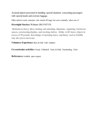 Assisted airport personnel in handling special situations concerning passengers
with special needs and oversize luggage.
Often asked to assist customers who started off angry but were eventually taken care of
Overnight Stocker:Walmart (06/15-07/15)
Moderate-to-heavy labor, loading and unloading shipments, organizing backroom
spaces, constructing displays, and stocking shelves. Ability to lift heavy objects in
excess of 50 pounds. Knowledge of operating heavy machinery such as forklifts
may also prove necessary.
Volunteer Experience: Boys & Girls Club volunteer
Co-curricular activities: Varsity Volleyball, Track & Field, Cheerleading, Choir
References: Available upon request
 