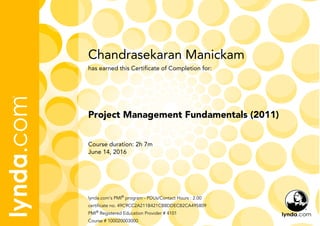 Chandrasekaran Manickam
Course duration: 2h 7m
June 14, 2016
lynda.com's PMI®
program - PDUs/Contact Hours : 2.00
certificate no. 49C9CC2A211B421CB8DDECB2CA495809
PMI®
Registered Education Provider # 4101
Course # 100020003000
Project Management Fundamentals (2011)
has earned this Certificate of Completion for:
 