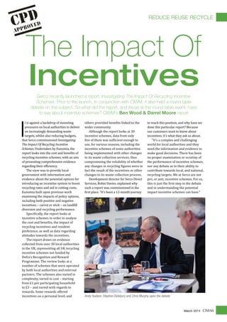 CIWMMarch 2014
I
t is against a backdrop of mounting
pressures on local authorities to deliver
on increasingly demanding waste
targets, whilst also reducing budgets,
that Serco commissioned Investigating
The Impact Of Recycling Incentive
Schemes. Undertaken by Eunomia, the
report looks into the cost and bene�its of
recycling incentive schemes, with an aim
of presenting comprehensive evidence
regarding their ef�iciency.
The view was to provide local
government with information and
evidence about the potential options for
introducing an incentive system to boost
recycling rates and aid in cutting costs.
Eunomia built upon previous work
examining the impacts of policy options,
including both positive and negative
incentives – carrot or stick – on land�ill
diversion and recycling performance.
Speci�ically, the report looks at
incentive schemes in order to analyse
the cost and bene�its, the impact of
recycling incentives and resident
preference, as well as data regarding
attitudes towards the incentives.
The report draws on evidence
collected from over 30 local authorities
in the UK, representing all UK recycling
incentive schemes not funded by
Defra’s Recognition and Reward
Programme. The review looks at a
number of schemes that were operated
by both local authorities and external
partners. The schemes also varied in
complexity, varied in cost – starting
from £1 per participating household
to £3 – and varied with regards to
rewards. Some rewards offered
incentives on a personal level, and
others provided bene�its linked to the
wider community.
Although the report looks at 30
incentive schemes, data from only
�ive of them was suf�icient enough to
use, for various reasons, including the
incentive schemes of some authorities
being implemented with other changes
to its waste collection services, thus
compromising the reliability of whether
any changes in recycling �igures were in
fact the result of the incentives or other
changes to its waste collection process.
Development director for Serco Direct
Services, Robin Davies, explained why
such a report was commissioned in the
�irst place. "It's been a 12-month journey
to reach this position, and why have we
done this particular report? Because
our customers want to know about
incentives; it's what they ask us about.
"It's a complex and challenging
world for local authorities and they
need the information and evidence to
make good decisions. There has been
no proper examination or scrutiny of
the performance of incentive schemes,
nor any debate as to their ability to
contribute towards local, and national,
recycling targets. We at Serco are not
pro, or anti, incentive schemes. For us,
this is just the �irst step in the debate
and in understanding the potential
impact incentive schemes can have."
Serco recently launched a report, Investigating The Impact Of Recycling Incentive
Schemes. Prior to the launch, in conjunction with CIWM, it also held a round table
debate on the subject. So what did the report, and those at the round table event, have
to say about incentive schemes? CIWM's Ben Wood & Darrel Moore report
Andy Hudson, Stephen Didsbury and Chris Murphy open the debate
The Impact Of
Incentives
REDUCE REUSE RECYCLE
 