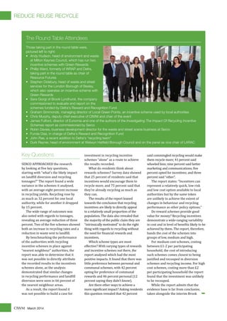 March 2014CIWM
Key Questions
SERCO APPROACHED the research
by looking at �ive key questions,
starting with "what’s the likely impact
on land�ill diversion and recycling
tonnages?" The report found a wide
variance in the schemes it analysed,
with an average eight percent increase
in recycling yields. Recycling rose by
as much as 32 percent for one local
authority, while for another it dropped
by 15 percent.
The wide range of outcomes was
also noted with regards to tonnages,
revealing an average reduction of three
percent. Two of the �ive schemes showed
both an increase in recycling rates and a
reduction in waste sent to land�ill.
By benchmarking the performance
of the authorities with recycling
incentive schemes in place against
“nearest neighbour” authorities, the
report was able to determine that it
was not possible to directly attribute
the recorded results to the incentives
schemes alone, as the analysis
demonstrated that similar changes
in recycling performance and land�ill
diversion were seen in 66 percent of
the nearest neighbour areas.
As a result, the report found it
was not possible to build a case for
investment in recycling incentive
schemes “alone” as a route to achieve
the results recorded.
What do residents think about
rewards schemes? Survey data showed
that 25 percent of residents said that
incentives would encourage them to
recycle more, and 75 percent said that
they’re already recycling as much as
they can.
The results of the report leaned
towards the conclusion that recycling
incentives are likely to directly appeal
to a relatively small proportion of the
population. The data also revealed that
the majority of the public claim they are
“intrinsically motivated” to do the right
thing with regards to recycling without
the need for �inancial rewards and
incentives.
Which scheme types are most
effective? With varying types of rewards
and incentive schemes out there, the
report analysed which had the most
positive impacts. It found that there was
little preference between personal and
communal schemes, with 42 percent
opting for preference of communal
rewards and 46 percent personal (12
percent saying they didn’t know).
Are there other ways to achieve a
more signi�icant impact? Asking residents
this question revealed that 42 percent
said commingled recycling would make
them recycle more; 41 percent said
wheeled bins; nine percent said better
marketing and communications; �ive
percent opted for incentives; and three
percent said “other”.
The report states: “Incentives can
represent a relatively quick, low risk
and low cost option available to local
authorities but by the same token
are unlikely to achieve the extent of
changes in behaviour and recycling
performance as other policy options.”
Do reward schemes provide good
value for money? Recycling incentives
demonstrate a wide-ranging variability
in cost and in level of bene�its likely to be
achieved by them. The report, therefore,
bands the cost of the schemes into
groups of low, medium and high.
For medium cost schemes, costing
between £1-2 per participating
household, the cost of introducing
such schemes comes closest to being
justi�ied and recouped in diversion
schemes and recycling income. For high
cost schemes, costing more than £2
per participating household the report
found that the investment was unlikely
to be recouped.
While the report admits that the
evidence base is far from conclusive,
taken alongside the interim Brook
The Round Table Attendees
Those taking part in the round table were,
pictured left to right:
• Andy Hudson, head of environment and waste
at Milton Keynes Council, which has run two
incentive schemes with Green Rewards
• Phillip Ward, formerly of WRAP and Defra,
taking part in the round table as chair of
Resource Futures
• Stephen Didsbury, head of waste and street
services for the London Borough of Bexley,
which also operates an incentive scheme with
Green Rewards
• Sara Giorgi of Brook Lyndhurst, the company
commissioned to evaluate and report on the
schemes funded by Defra's Reward and Recognition Fund
• Graham Simmonds, managing director of Local Green Points, an incentive scheme used by local authorities
• Chris Murphy, deputy chief executive of CIWM and chair of the event
• James Fulford, director of Eunomia and one of the authors of the Investigating The Impact Of Recycling Incentive
Schemes report as commissioned by Serco
• Robin Davies, business development director for the waste and street scene business at Serco
• Funda Dias, in charge of Defra's Reward and Recognition Fund
• John Rae, a recent addition to Defra's "recycling team"
• Durk Reyner, head of environment at Welwyn Hatﬁeld Borough Council and on the panel as vice chair of LARAC
➥
REDUCE REUSE RECYCLE
 
