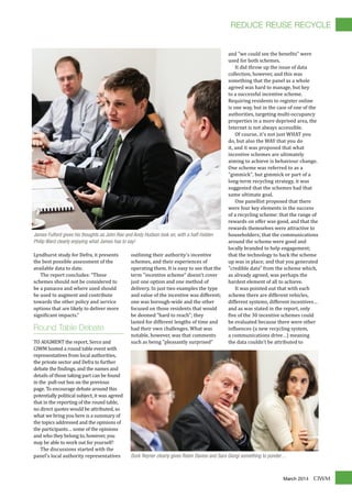 CIWMMarch 2014
Lyndhurst study for Defra, it presents
the best possible assessment of the
available data to date.
The report concludes: “These
schemes should not be considered to
be a panacea and where used should
be used to augment and contribute
towards the other policy and service
options that are likely to deliver more
signi�icant impacts.”
Round Table Debate
TO AUGMENT the report, Serco and
CIWM hosted a round table event with
representatives from local authorities,
the private sector and Defra to further
debate the �indings, and the names and
details of those taking part can be found
in the pull-out box on the previous
page. To encourage debate around this
potentially political subject, it was agreed
that in the reporting of the round table,
no direct quotes would be attributed, so
what we bring you here is a summary of
the topics addressed and the opinions of
the participants… some of the opinions
and who they belong to, however, you
may be able to work out for yourself!
The discussions started with the
panel's local authority representatives
outlining their authority's incentive
schemes, and their experiences of
operating them. It is easy to see that the
term "incentive scheme" doesn't cover
just one option and one method of
delivery. In just two examples the type
and value of the incentive was different;
one was borough-wide and the other
focused on those residents that would
be deemed "hard to reach"; they
lasted for different lengths of time and
had their own challenges. What was
notable, however, was that comments
such as being "pleasantly surprised"
and "we could see the bene�its" were
used for both schemes.
It did throw up the issue of data
collection, however, and this was
something that the panel as a whole
agreed was hard to manage, but key
to a successful incentive scheme.
Requiring residents to register online
is one way, but in the case of one of the
authorities, targeting multi-occupancy
properties in a more deprived area, the
Internet is not always accessible.
Of course, it's not just WHAT you
do, but also the WAY that you do
it, and it was proposed that what
incentive schemes are ultimately
aiming to achieve is behaviour change.
One scheme was referred to as a
"gimmick", but gimmick or part of a
long-term recycling strategy, it was
suggested that the schemes had that
same ultimate goal.
One panellist proposed that there
were four key elements in the success
of a recycling scheme: that the range of
rewards on offer was good, and that the
rewards themselves were attractive to
householders; that the communications
around the scheme were good and
locally branded to help engagement;
that the technology to back the scheme
up was in place; and that you generated
"credible data" from the scheme which,
as already agreed, was perhaps the
hardest element of all to achieve.
It was pointed out that with each
scheme there are different vehicles,
different systems, different incentives…
and as was stated in the report, only
�ive of the 30 incentive schemes could
be evaluated because there were other
in�luences (a new recycling system,
a communications drive…) meaning
the data couldn't be attributed to
James Fulford gives his thoughts as John Rae and Andy Hudson look on, with a half-hidden
Philip Ward clearly enjoying what James has to say!
Durk Reyner clearly gives Robin Davies and Sara Giorgi something to ponder…
REDUCE REUSE RECYCLE
 