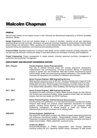 Malcolm Chapman
PROFILE
Mal has been trained via the degree course in both Chemical and Biochemical Engineering to IChemE accredited
standards. (MEng)
Design Experience: Front end and detailed design in a variety of industries, including oil and gas, petrochem,
pharmaceuticals and bulk chemicals. Generation and approval of process engineering documentation including Relief
Stream Design and Verification, P&IDs, operating and control philosophies, Hazop studies, hazardous area reviews,
equipment sizing and datasheets, commissioning and operating protocols.
Pressure Relief: Significant experience of pressure relief design across multiple industries, primarily petrochem, Oil
and gas and bulk chemical, including the design of new relief systems and verification of existing relief installations.
Project Engineering: Project management of capital projects, including equipment purchase, management of
contractors and construction management.
EMPLOYMENT AND RELEVENT EXPERIENCE HISTORY
2015 - Present Process Engineer; Aesica Pharmaceuticals
Role was to address technical issues and oversee programme development,
implementation and commissioning. Ensuring successful delivery of engineering
projects to agreed cost, and timeframes. Role also involved manufacturing support
and the design, tender and commissioning of plant modifications. This included where
necessary the preparation and completion of Validation documentation.
2012 - 2015 Senior Process Engineer; ABB Engineering Services
Relief and flare assurance work for BP AGT including checking and or approval of all
related Relief and flare calculations and documentation. Full Relief study from initial
prioritisation of sources, Hysys modelling and subsequent scenario reviews through
to the related Relief calculations, Flare modelling, Risk Ranking and mitigation work.
2011 - 2012 Senior Process Engineer; ABB Engineering Services
Completing third party verification of safety related process designs for both offshore
and onshore gas processing facilities. Areas assessed include relief and blowdown
systems, flare and vent design and HP/LP interfaces.
2010 - 2011 Senior Process Engineer; FUJIFILM Diosynth Biotechnologies
Commissioning and qualification of a new biopharmaceutical manufacturing facility.
Pressure relief design and pressure vessel registration assessment for multiple
projects, including formal approval of relief systems on the company's behalf.
Engineering management of several projects to install and validate new
pharmaceutical production processes into an existing facility.
2009-2010 Process Engineer; Sellafield Ltd
Site support for modifications to legacy site utilities for legacy waste decommissioning
and continuous improvement projects. Responsibilities included- HAZOP reviews.
Preparation of proposal documentation generation of process description and basis of
design documentation. P&IDs, datasheets, equipment sizing.
2008- 2009 Invista Ltd. (Wilton)
Production/Modification of PTMEG Polymerisation Area Process datasheets
Checking existing P& ID’s, Resolving HAZOP actions, Generation of relief stream
Mobile-07811 444200
malchapman@mailcity.com
DOB 19/11/1977
7 The Firlands
Marske-by-the-Sea
Cleveland
TS11 7AE
 
