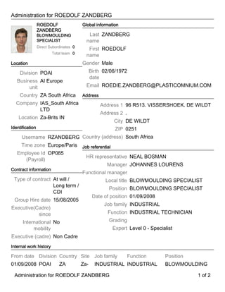 Administration for ROEDOLF ZANDBERG
ROEDOLF
ZANDBERG
BLOWMOULDING
SPECIALIST
Direct Subordinates 0
Total team 0
Location
Division POAI
Business
unit
AI Europe
Country ZA South Africa
Company IAS_South Africa
LTD
Location Za-Brits IN
Identification
Username RZANDBERG
Time zone Europe/Paris
Employee Id
(Payroll)
OP085
Contract information
Type of contract At will /
Long term /
CDI
Group Hire date 15/08/2005
Executive(Cadre)
since
International
mobility
No
Executive (cadre) Non Cadre
Global information
Last
name
ZANDBERG
First
name
ROEDOLF
Gender Male
Birth
date
02/06/1972
Email ROEDIE.ZANDBERG@PLASTICOMNIUM.COM
Address
Address 1 96 R513. VISSERSHOEK. DE WILDT
Address 2 .
City DE WILDT
ZIP 0251
Country (address) South Africa
Job referential
HR representative NEAL BOSMAN
Manager JOHANNES LOURENS
Functional manager
Local title BLOWMOULDING SPECIALIST
Position BLOWMOULDING SPECIALIST
Date of position 01/09/2008
Job family INDUSTRIAL
Function INDUSTRIAL TECHNICIAN
Grading
Expert Level 0 - Specialist
Internal work history
From date Division Country Site Job family Function Position
01/09/2008 POAI ZA Za- INDUSTRIAL INDUSTRIAL BLOWMOULDING
Administration for ROEDOLF ZANDBERG 1 of 2Administration for ROEDOLF ZANDBERG 1 of 2
 