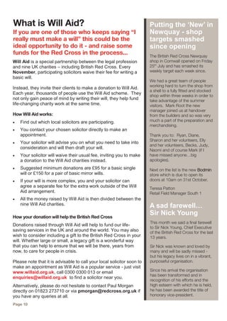The British Red Cross Newquay
shop in Cornwall opened on Friday
25th
July and has smashed its
weekly target each week since.
We had a great team of people
working hard to turn the shop from
a shell to a fully fitted and stocked
shop within three weeks in order to
take advantage of the summer
visitors. Mark Root the new
manager joined us at handover
from the builders and so was very
much a part of the preparation and
merchandising.
Thank you to: Ryan, Diane,
Sharon and her volunteers, Elly
and her volunteers, Becks, Judy,
Naomi and of course Mark (if I
have missed anyone…big
apologies).
Next on the list is the new Bodmin
store which is due to open its
doors at 10am on 31st October.
Teresa Patton
Retail Field Manager South 1
Putting the ‘New’ in
Newquay - shop
targets smashed
since opening
This month we said a final farewell
to Sir Nick Young, Chief Executive
of the British Red Cross for the last
13 years.
Sir Nick was known and loved by
many and will be sadly missed -
but his legacy lives on in a vibrant,
purposeful organisation.
Since his arrival the organisation
has been transformed and in
recognition of his efforts and the
high esteem with which he is held,
he has been awarded the title of
honorary vice-president.
What is Will Aid?
If you are one of those who keeps saying “I
really must make a will” this could be the
ideal opportunity to do it - and raise some
funds for the Red Cross in the process...
Will Aid is a special partnership between the legal profession
and nine UK charities – including British Red Cross. Every
November, participating solicitors waive their fee for writing a
basic will.
Instead, they invite their clients to make a donation to Will Aid.
Each year, thousands of people use the Will Aid scheme. They
not only gain peace of mind by writing their will, they help fund
life-changing charity work at the same time.
How Will Aid works:
 Find out which local solicitors are participating.
 You contact your chosen solicitor directly to make an
appointment.
 Your solicitor will advise you on what you need to take into
consideration and will then draft your will.
 Your solicitor will waive their usual fee, inviting you to make
a donation to the Will Aid charities instead.
 Suggested minimum donations are £95 for a basic single
will or £150 for a pair of basic mirror wills.
 If your will is more complex, you and your solicitor can
agree a separate fee for the extra work outside of the Will
Aid arrangement.
 All the money raised by Will Aid is then divided between the
nine Will Aid charities.
How your donation will help the British Red Cross
Donations raised through Will Aid will help to fund our life-
saving services in the UK and around the world. You may also
wish to consider including a gift to the British Red Cross in your
will. Whether large or small, a legacy gift is a wonderful way
that you can help to ensure that we will be there, years from
now, to care for people in crisis.
Please note that it is advisable to call your local solicitor soon to
make an appointment as Will Aid is a popular service - just visit
www.willaid.org.uk, call 0300 0300 013 or email
enquiries@willaid.org.uk to find a solicitor near you.
Alternatively, please do not hesitate to contact Paul Morgan
directly on 01823 273710 or via pmorgan@redcross.org.uk if
you have any queries at all.
Page 10
A sad farewell…
Sir Nick Young
 