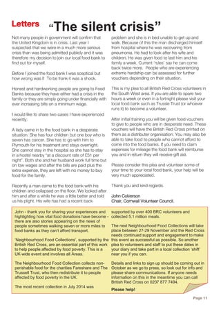 Not many people in government will confirm that
the United Kingdom is in crisis. Last year I
suspected that we were in a much more serious
crisis than was being admitted publicly and it was
therefore my decision to join our local food bank to
find out for myself.
Before I joined the food bank I was sceptical but
how wrong was I! To be frank it was a shock.
Honest and hardworking people are going to Food
Banks because they have either had a crisis in the
family or they are simply going under financially with
ever increasing bills on a minimum wage.
I would like to share two cases I have experienced
recently:
A lady came in to the food bank in a desperate
situation. She has four children but one boy who is
seven has cancer. She has to go with him to
Plymouth for his treatment and stays overnight.
She cannot stay in the hospital so she has to stay
in a hostel nearby “at a discount rate of £51 per
night”. Both she and her husband work full time but
on low wages and after the bills are paid plus the
extra expense, they are left with no money to buy
food for the family.
Recently a man came to the food bank with his
children and collapsed on the floor. We looked after
him and after a while he was a little better and told
us his plight. His wife has had a recent back
problem and she is in bed unable to get up and
walk. Because of this the man discharged himself
from hospital where he was recovering from
pneumonia. He had to look after his wife and
children. He was given food to last him and his
family a week. Current ‘rules’ say he can come
back twice more. People who are experiencing
extreme hardship can be assessed for further
vouchers depending on their situation.
This is my plea to all British Red Cross volunteers in
the South West area. If you are able to spare two
hours a week or even in a fortnight please visit your
local food bank such as Trussle Trust (or whoever
runs it) to become a volunteer.
After initial training you will be given food vouchers
to give to people who are in desperate need. These
vouchers will have the British Red Cross printed on
them as a distributer organisation. You may also be
able to take food to people who cannot afford to
come into the food banks. If you need to claim
expenses for mileage the food bank will reimburse
you and in return they will receive gift aid.
Please consider this plea and volunteer some of
your time to your local food bank, your help will be
very much appreciated.
Thank you and kind regards.
John Colverson
Chair, Cornwall Volunteer Council.
Page 11
Letters
“The silent crisis”
John - thank you for sharing your experiences and
highlighting how vital food donations have become -
there are also stories appearing on the news of
people sometimes walking seven or more miles to
food banks as they can’t afford transport.
‘Neighbourhood Food Collections’, supported by the
British Red Cross, are an essential part of this work
to help people affected by food poverty. This is a
UK-wide event and involves all Areas.
The Neighbourhood Food Collection collects non-
perishable food for the charities Fareshare and The
Trussell Trust, who then redistribute it to people
affected by food poverty in the UK.
The most recent collection in July 2014 was
supported by over 400 BRC volunteers and
collected 5.1 million meals.
The next Neighbourhood Food Collections will take
place between 27-29 November and the Red Cross
needs continued support and engagement to make
this event as successful as possible. So another
plea to volunteers and staff to put these dates in
your diary and take part in a local collection ‘shift’
near you if you can.
Details and links to sign up should be coming out in
October as we go to press, so look out for info and
please share communications. If anyone needs
information on this in the meantime you can call
British Red Cross on 0207 877 7494.
Please help!
 