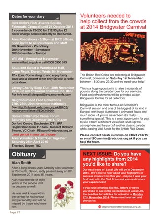 stephenbennett@redcross.org.uk
NEXT ISSUE: Do you have
any highlights from 2014
you’d like to share?
Rick Stein’s Fish - Events Square,
Falmouth, Cornwall until 24 October 2014
3 course lunch 12-2.30 for £12.95 plus £2
cover charge donated directly to Red Cross.
Area Roadshows - 5.30pm at BRC offices,
open invite to all volunteers and staff
6th November - Poundbury
20th November - Barnstaple
26th November - Taunton
Will Aid - throughout November
www.willaid.org.uk or call 0300 0300 013
Soup and Sweet at Woodmead Hall,
Lyme Regis, Dorset. Weds 5th November
12 – 2pm. Come along to and enjoy tasty
soup and a dessert all for only £6 with a raffle
prize draw.
Jersey Charity Sleep Out - 29th November
2014 - in aid of several charities inc. BRC
For info email sleepout@sycamorerefs.com
Neighbourhood Food Collections
27th, 28th, 29th November nationally
See http://intranet.redcross.org.uk/BRCS/
newsevents/latest/REDX109964
Dorset British Red Cross Forum
Saturday 6th December 2014, 12-4pm
Dorford Centre, Dorchester, DT1 1RR
Registration from 11.15am. Contact Richard
Swann, VC Chair RSwann@redcross.org.uk
..and pencil in your 2015 diary
Area Volunteer & Staff ‘Get Together’
Saturday 25th April 2015
Tiverton, Devon TBC
Dates for your diary
The British Red Cross are collecting at Bridgwater
Carnival, Somerset on Saturday 1st November
between 18:30 and 23:30 and we need your help!
This is a huge opportunity to raise thousands of
pounds along the parade route for our services.
Food and refreshments will be provided at our
Bridgwater Centre for all collectors.
Bridgwater is the most famous of Somerset’s
Carnival season and one of the biggest of its kind in
Europe, with huge illuminated / animated floats and
much more - if you’ve never been it’s really
something special. This is a great opportunity for you
to see it from a different viewpoint, soak up the
atmosphere and be part of another classic parade
whilst raising vital funds for the British Red Cross.
Please contact Sarah Cummins on 01823 273715
or email SCummins@redcross.org.uk if you can
help the team.
Volunteers needed to
help collect from the crowds
at 2014 Bridgwater Carnival
Our next issue of Local Life will be in December
2014. We’d like to hear about your highlights or
success stories from this year - maybe it was your
first year with the Red Cross and you could share
your experiences?
If you have anything like this, letters or news
you’d like to see in the next edition of Local Life,
the deadline for articles for inclusion is Monday
17th November 2014. Please send any text and
photos to:
Page 12
Obituary
Alan Smith
After a long illness, Alan, Mobility Aids volunteer
in Plymouth, Devon, sadly passed away on 8th
September 2014 aged 81 years.
Alan volunteered for eight
years in the service until
he became unwell.
He was well known within
the centre for his humour
and personality and will be
missed by those who knew
him.
 