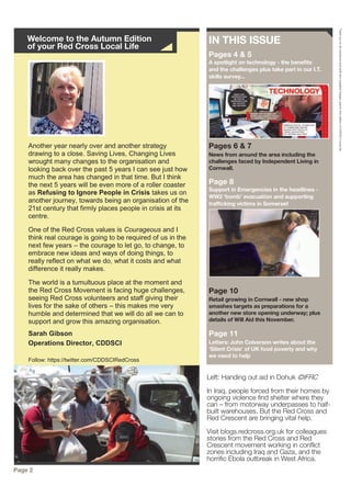 Another year nearly over and another strategy
drawing to a close. Saving Lives, Changing Lives
wrought many changes to the organisation and
looking back over the past 5 years I can see just how
much the area has changed in that time. But I think
the next 5 years will be even more of a roller coaster
as Refusing to Ignore People in Crisis takes us on
another journey, towards being an organisation of the
21st century that firmly places people in crisis at its
centre.
One of the Red Cross values is Courageous and I
think real courage is going to be required of us in the
next few years – the courage to let go, to change, to
embrace new ideas and ways of doing things, to
really reflect on what we do, what it costs and what
difference it really makes.
The world is a tumultuous place at the moment and
the Red Cross Movement is facing huge challenges,
seeing Red Cross volunteers and staff giving their
lives for the sake of others – this makes me very
humble and determined that we will do all we can to
support and grow this amazing organisation.
Sarah Gibson
Operations Director, CDDSCI
Follow: https://twitter.com/CDDSCIRedCross
IN THIS ISSUE
Pages 4 & 5
A spotlight on technology - the benefits
and the challenges plus take part in our I.T.
skills survey...
Pages 6 & 7
News from around the area including the
challenges faced by Independent Living in
Cornwall.
Page 8
Support in Emergencies in the headlines -
WW2 ‘bomb’ evacuation and supporting
trafficking victims in Somerset
Page 10
Retail growing in Cornwall - new shop
smashes targets as preparations for a
another new store opening underway; plus
details of Will Aid this November.
Page 11
Letters: John Colverson writes about the
‘Silent Crisis’ of UK food poverty and why
we need to help
Welcome to the Autumn Edition
of your Red Cross Local Life
Page 2
ThankyoutoallvolunteersandstaffwhosuppliedimagesusedinthiseditionofCDDSCILocalLife.
Left: Handing out aid in Dohuk ©IFRC
In Iraq, people forced from their homes by
ongoing violence find shelter where they
can – from motorway underpasses to half-
built warehouses. But the Red Cross and
Red Crescent are bringing vital help.
Visit blogs.redcross.org.uk for colleagues
stories from the Red Cross and Red
Crescent movement working in conflict
zones including Iraq and Gaza, and the
horrific Ebola outbreak in West Africa.
 