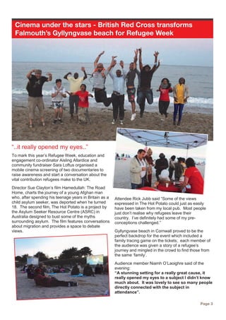 Cinema under the stars - British Red Cross transforms
Falmouth’s Gyllyngvase beach for Refugee Week
Page 3
“..it really opened my eyes..”
To mark this year’s Refugee Week, education and
engagement co-ordinator Aisling Allardice and
community fundraiser Sara Loftus organised a
mobile cinema screening of two documentaries to
raise awareness and start a conversation about the
vital contribution refugees make to the UK.
Director Sue Clayton’s film Hamedullah: The Road
Home, charts the journey of a young Afghan man
who, after spending his teenage years in Britain as a
child asylum seeker, was deported when he turned
18. The second film, The Hot Potato is a project by
the Asylum Seeker Resource Centre (ASRC) in
Australia designed to bust some of the myths
surrounding asylum. The film features conversations
about migration and provides a space to debate
views.
Attendee Rick Jubb said “Some of the views
expressed in The Hot Potato could just as easily
have been taken from my local pub. Most people
just don’t realise why refugees leave their
country. I’ve definitely had some of my pre-
conceptions challenged.”
Gyllyngvase beach in Cornwall proved to be the
perfect backdrop for the event which included a
family tracing game on the tickets; each member of
the audience was given a story of a refugee’s
journey and mingled in the crowd to find those from
the same ‘family’.
Audience member Niamh O’Laoighre said of the
evening:
“A stunning setting for a really great cause, it
really opened my eyes to a subject I didn’t know
much about. It was lovely to see so many people
directly connected with the subject in
attendance”.
 