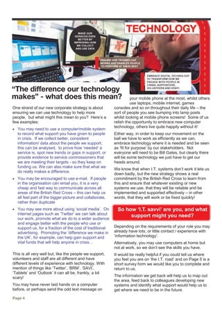 One strand of our new corporate strategy is about
ensuring we can use technology to help more
people, but what might this mean to you? Here’s a
few examples:
 You may need to use a computer/mobile system
to record what support you have given to people
in crisis. If we collect better, consistent
information/ data about the people we support,
this can be analysed, to prove how ‘needed’ a
service is, spot new trends or gaps in support, or
provide evidence to service commissioners that
we are meeting their targets - so they keep on
funding us. We can also make sure that what we
do really makes a difference.
 You may be encouraged to use e-mail. If people
in the organisation can email you, it is a very
cheap and fast way to communicate across all
areas of the British Red Cross – this can help us
all feel part of the bigger picture and collaborate,
rather than duplicate
 You may see more about using ‘social media’. On
internet pages such as ‘Twitter’ we can talk about
our work, promote what we do to a wider audience
and engage better with the people who use or
support us, for a fraction of the cost of traditional
advertising. Promoting the ‘difference we make in
the UK’, for example, can help gain support and
vital funds that will help anyone in crisis…
This is all very well but, like the people we support,
volunteers and staff are all different and have
different levels of experience with technology. With
mention of things like ‘Twitter’, ‘BRM’, ‘SAVI’,
‘Tablets’ and ‘Outlook’ it can all be, frankly, a bit
scary!
You may have never laid hands on a computer
before, or perhaps send the odd text message on
your mobile phone at the most, whilst others
use laptops, mobile internet, games
consoles and so on throughout their daily life – the
sort of people you see bumping into lamp posts
whilst looking at mobile phone screens! Some of us
relish the opportunity to embrace new computer
technology, others live quite happily without it!
Either way, in order to keep our movement on the
ball we have to work as efficiently as we can,
embrace technology where it is needed and be seen
as ‘fit for purpose’ by our stakeholders. Not
everyone will need to be Bill Gates, but clearly there
will be some technology we just have to get our
heads around.
We know that when I.T. systems don’t work it lets us
down badly, but the new strategy shows a real
commitment by the British Red Cross to learn from
this and ensure that whatever existing or new
systems we use, that they will be reliable and be
implemented and supported effectively – in other
words, that they will work or be fixed quickly!
So how ‘I.T. savvi’ are you, and what
support might you need?
Depending on the requirements of your role you may
already have lots, or little contact / experience with
‘information technology’.
Alternatively, you may use computers at home but
not at work, so we don’t see the skills you have.
It would be really helpful if you could tell us where
you feel you are on ‘the I.T. road’ and on Page 5 is a
short survey form we would like you to complete and
return to us.
The information we get back will help us to map out
the area, feed back to colleagues developing new
systems and identify what support would help us to
get where we need to be in the future.
“The difference our technology
makes” - what does this mean?
Page 4
 