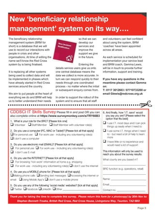 The beneficiary relationship
management system (BRM for
short) is a database that we will
use to record our interactions with
people in crisis and other
organisations. At time of editing the
name we’ll know the Red Cross
system by is being finalised.
It is replacing all other systems
being used to collect data and will
be implemented in phases which
have already started in Red Cross
services around the country.
We aim to put people at the heart of
everything we do and BRM will help
us to better understand their needs
so that we can
develop our
services and
improve the
support we give
in the future.
Entering the
details service users give us onto
one central database means the
data we collect is more accurate. In
turn we can respond quickly to their
needs through one coordinated
process - no matter where the initial
or subsequent enquiry comes from.
In order to support the rollout of the
system and to ensure that all staff
and volunteers can feel confident
about using the system, BRM
‘coaches’ have been appointed
across all areas.
As each service is scheduled for
implementation your service lead
and BRM coach, Gemma Lewis,
will be in touch to provide further
information, support and training.
If you have any questions in the
meantime please contact Gemma
on:
T: 0117 3012603 / 07710733200 or
email Glewis@redcross.org.uk
New ‘beneficiary relationship
management’ system on its way….
CDDSCI IT Skills Survey Please fill in and post OR you can
also complete online at https://www.surveymonkey.com/s/TRY66B3
Page 5
Thank you for taking the time to complete this survey. Please return this form (or a photocopy) by 30th Nov to:
Stephen Bennett-Troake, British Red Cross, Red Cross House, Livingstone Way, Taunton. TA2 6BD
1. What is your role for the BRC? [Please tick one]
 Volunteer Staff Member Staff Member with volunteer role(s)
2. Do you use a computer (PC, MAC or Tablet)? [Please tick all that apply]
For personal use  For work use - including any volunteering role(s)
I don’t use a computer
3. Do you use electronic mail (EMAIL)? [Please tick all that apply]
 For personal use  For work use - including any volunteering role(s)
 I don’t use E-mail
4. Do you use the INTERNET? [Please tick all that apply]
 For browsing 'non-work' information at home e.g. shopping
 For work use - including any volunteering role(s) I don’t use the internet
4. Do use you a MOBILE phone for: [Please tick all that apply]
Making phone calls Sending text messages Accessing the internet or
email Using Mobile App's I don't use a mobile phone
5. Do you use any of the following 'social media' websites? [tick all that apply]
 Twitter Facebook LinkedIn Other ____________________________
6. And finally, how 'I.T. savvi' would
you say you are? [Please select the
option that fits best]
 I use I.T. most days and I can pick
things up easily when I need to
 I use some I.T. things when I need
to - but need a bit of help to learn
more
 I have little or no experience and
would need a lot of support
This information will only be used to
reach you about the survey results:
What county are you based in?
_________________________________
BRC function (e.g. operations, retail)
_________________________________
Name: ___________________________
Email:____________________________
Contact no. ______________________
 