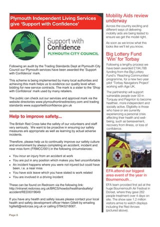 Across the country exciting and
different ways of delivering
mobility aids are being tested to
ensure we get the model right.
As soon as we know what this
looks like we’ll let you know.
EFA attend our biggest
area event of the year in
Bournemouth...
Mobility Aids review
underway
EFA team provided first aid at the
huge Bournemouth Air Festival in
Dorset, where they gave 262
people treatment over 4 days on
site. The show saw 1.2 million
visitors arrive to watch displays
including the Red Arrows
(pictured above).
Page 6
Following an audit by the Trading Standards Dept at Plymouth City
Council our Plymouth services have been awarded the ‘Support
with Confidence’ mark.
This scheme is being implemented by many local authorities and
achieving this mark helps us to evidence our quality level when
bidding for new service contracts. The mark is a sister to the ‘Shop
with Confidence’ mark used by many retailers.
The public can check out our services and approval mark via the
website directories www.plymouthonlinedirectory.com and trading
standards www.supportwithconfidence.gov.uk
Plymouth Independent Living Services
give ‘Support with Confidence’
Help to improve safety...
The British Red Cross take the safety of our volunteers and staff
very seriously. We want to be proactive in ensuring our safety
measures are appropriate as well as learning by actual adverse
incidents.
Therefore, please help us to continually improve our safety culture
and environment by always completing an accident, incident and
near miss form (FRMCC/001) in the following circumstances:
 You incur an injury from an accident at work
 You are put in any position which makes you feel uncomfortable
 An incident happens where you were not injured but could have
been, i.e. a near miss
 You have sick leave which you have stated is work related
 You are involved in a driving incident
These can be found on Redroom via the following link:
http://intranet.redcross.org.uk/BRCS/howdoi/healthandsafety/
accident/REDX019649
If you have any health and safety issues please contact your local
health and safety development officer Helen Gillett by emailing
hgillett@redcross.org.uk or calling 07843218067.
Following a lengthy process we
have been awarded £194,788
funding from the Big Lottery
Fund’s ‘Reaching Communities’
programme, for a new two-year
pilot ‘Torbay Navigators Project’
working with Age UK.
The partnership will support
vulnerable people over 50 in
Torquay and Paignton to become
healthier, more independent and
socially active. Eligibility is those
who have or are currently
experiencing a personal crisis
affecting their health and well-
being, such as bereavement,
recovery from illness, or loss of
confidence.
Big Lottery Fund
‘Win’ for Torbay
 