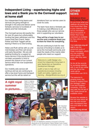 Our independent living teams and
services are going strength to
strength in the area and deliver some
fantastic services to hundreds of
elderly and frail individuals.
The Cornwall service did exactly this
for over 20 years but unfortunately
funding has been withdrawn and this
means that Pam Friend, Helen
Parker and Ruth Taggart will be
leaving if there is no new funding.
Helen and Ruth will be with us until
mid-October and Pam will remain
until early November. We are still
seeking funding for a support at
home service in the county but have
not been successful in time to
prevent the closure of our current
service which has now suspended
operations.
Our mobility aids service will
continue and we are continuing to
offer a low level home and transport
service but this will be reliant on
donations from our service users to
cover its costs.
The team have done a fantastic job
in making a real difference to all
those people who use our service
and in supporting our volunteers.
They will be a huge loss to our
service and a massive thank you
to them for them for everything.
We are continuing to look for new
sources of funding to enable us to
serve the Cornwall community and
meet the needs of the mainly older
people who need our support.
A right royal
summer
in pictures...
OTHER
NEWS
Ambulance driver.
Sock knitter. Nurse?
Do you know what your
relatives did during the
First World War? Now
is your chance to find
out as information
about thousands of
British Red Cross
volunteers is available
for free online for the
first time.
Visit redcross.org.uk/
vad to see the
personnel cards of
these volunteers, which
are now available
online exactly 100
years after they were
written.
So far all the records
for surnames starting
with A and B are online
and the rest of the
cards will be
transcribed over 2015.
The resource is
growing every day
thanks to support from
the Heritage Lottery
Fund and Kingston
University. Over the
next year the full set of
VAD cards should be
available online.
Browse the website to
find out more about all
the men and women
who volunteered their
time and skills to help
others:
redcross.org.uk/vad
Page 7
Independent Living - experiencing highs and
lows and a thank you to the Cornwall support
at home staff
Far left: Dot Matthews presents a bouquet to Princess
Alexandra at the Buckingham Palace Garden Party, hosted
by BRC to mark 150 years of humanitarian action - 12 June.
Welcome to Judith Badger who
joined the independent living team in
early September as Operations
Development Manager.
Judith is here to help with our
operational processes including
health and safety, logistics and
planning. JBadger@redcross.org.uk
Left: Volunteer
Susan Tribble
chats with The
Princess Royal at
Armed Forces
Day in Exeter,
Devon - 21 June.
Right: A helping
hand from Rich
Williams as Princess
Alexandra visits
FESS in Falmouth,
Cornwall and
checks out a vehicle
- 17 July.
 