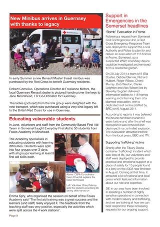 ‘Bomb’ Evacuation in Frome
Following a request from Somerset
Civil Contingencies Unit, a Red
Cross Emergency Response Team
was deployed to support the Local
Authority and Police to plan for and
deliver an evacuation of 115 homes
in Frome, Somerset, so a
suspected WW2 incendiary device
could be investigated and removed
from a residential garden.
On 28 July 2014 a team of 8 (Ella
Coates, Debbie Glennie, Richard
Hulbert, Roger Wilcox, Cheryl
Murray, Bob Weston, Clarke
Leighton and Alex Wilson) led by
Beverley Sugden delivered
information leaflets to 115 homes
warning and informing them of a
planned evacuation, with a
dedicated rest centre (staffed by
BRC) on 6 August 2014.
According to reports it was believed
the device had been buried 60
years before and after the shell was
recovered it was removed and
destroyed in a controlled explosion.
The evacuation attracted interest
from the local press, BBC and ITV.
Supporting ‘trafficking’ victims
Shortly after the Tilbury Docks
container ‘trafficking’ incident which
saw loss of life, our volunteers and
staff were deployed to provide
practical and emotional support at a
place of safety for 15 people found
in a lorry on the A303 near Ilminster
in August. Coming at that time, it
attracted a lot of national and local
press which featured information
about our role and expertise.
SiE in our area have been involved
in assisting a number of highly
sensitive operations in connection
with modern slavery and trafficking,
and we are looking at how we can
best respond to these increasing
requests for our ongoing support.
Support in
Emergencies in the
Somerset headlines
Page 8
In early Summer a new Renault Master 9 seat minibus was
purchased by the Red Cross to benefit Guernsey residents.
Robert Cornelius, Operations Director at Freelance Motors, the
local Guernsey Renault dealer is pictured handing over the keys to
Jane Moorshead, ER Co-Ordinator for Guernsey.
The ladies (pictured) from the link group were delighted with the
new transport, which was purchased using a very kind legacy left
to the British Red Cross for use in Guernsey.
New Minibus arrives in Guernsey
with thanks to legacy
Educating vulnerable students
In June, volunteers and staff from the Community Based First Aid
Team in Somerset taught Everyday First Aid to 50 students from
Foxes Academy in Minehead.
The Academy specialises in
educating students with learning
difficulties. Students were split
into four groups over 2 days,
with all groups learning at least 8
first aid skills each.
Emma Spry, who organised the session on behalf of the Foxes
Academy said “The first aid training was a great success and the
learners (and staff) really enjoyed it. The feedback from the
teaching staff was very positive, especially the activities which
were split across the 4 work stations”.
Above: CBFA Co-ordinator
Gavin Churchill explains the
basic techniques
Left: Volunteer Cheryl Murray
gets the students practising life
saving skills hands-on
 