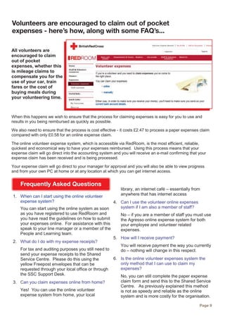 Page 9
Volunteers are encouraged to claim out of pocket
expenses - here’s how, along with some FAQ’s...
All volunteers are
encouraged to claim
out of pocket
expenses, whether this
is mileage claims to
compensate you for the
use of your car, train
fares or the cost of
buying meals during
your volunteering time.
When this happens we wish to ensure that the process for claiming expenses is easy for you to use and
results in you being reimbursed as quickly as possible.
We also need to ensure that the process is cost effective - it costs £2.47 to process a paper expenses claim
compared with only £0.58 for an online expense claim.
The online volunteer expense system, which is accessible via RedRoom, is the most efficient, reliable,
quickest and economical way to have your expenses reimbursed. Using this process means that your
expense claim will go direct into the accounting system and you will receive an e-mail confirming that your
expense claim has been received and is being processed.
Your expense claim will go direct to your manager for approval and you will also be able to view progress
and from your own PC at home or at any location at which you can get internet access.
1. When can I start using the online volunteer
expense system?
You can start using the online system as soon
as you have registered to use RedRoom and
you have read the guidelines on how to submit
your expenses online. For assistance with this
speak to your line manager or a member of the
People and Learning team.
2. What do I do with my expense receipts?
For tax and auditing purposes you still need to
send your expense receipts to the Shared
Service Centre. Please do this using the
yellow Freepost envelopes that can be
requested through your local office or through
the SSC Support Desk.
3. Can you claim expenses online from home?
Yes! You can use the online volunteer
expense system from home, your local
library, an internet café – essentially from
anywhere that has internet access
4. Can I use the volunteer online expenses
system if I am also a member of staff?
No – if you are a member of staff you must use
the Agresso online expense system for both
your employee and volunteer related
expenses.
5. How will I receive payment?
You will receive payment the way you currently
do – nothing will change in this respect.
6. Is the online volunteer expenses system the
only method that I can use to claim my
expenses?
No, you can still complete the paper expense
claim form and send this to the Shared Service
Centre. As previously explained this method
is not as speedy and reliable as the online
system and is more costly for the organisation.
Frequently Asked Questions
 