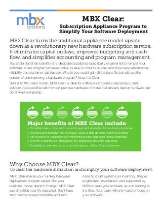 MBX Clear:
Subscription Appliance Program to
Simplify Your Software Deployment
MBX Clear turns the traditional appliance model upside
down as a revolutionary new hardware subscription service.
It eliminates capital outlays, improves budgeting and cash
flow, and simplifies accounting and program management.
You understand the benefits of a dedicated appliance specifically engineered to run just your
software: it has a higher perceived value, is easy to install and use, and improves performance,
reliability and customer satisfaction. What if you could gain all the benefits but without the
burden of administering a hardware program? Now, it’s Clear.
Similar to the HaaS model, MBX Clear is ideal for software companies deploying a SaaS
solution that could benefit from on-premise hardware or those that already deploy hardware but
don’t want ownership.
Major benefits of MBX Clear include:
> Simplified sales model with a monthly payment alternative to purchasing hardware
> Systems built to match your forecast, ready to ship as soon as they’re ordered
> No inventory or equipment commitments or other appliance related overhead
> System warranties run throughout the operational life of the appliance
> Scalability is seamless as your demand grows, with no financial barriers
MBX Clear makes your turnkey hardware
deployment program easier. But your
business model doesn’t change; MBX Clear
just simplifies how it’s executed. You’ll have
zero hardware responsibilities and zero
need to count systems as inventory: they’re
engineered, maintained, and supported by
MBX to keep your software up and running in
the field. Your team will only need to focus on
your software.
Why Choose MBX Clear?
To clear the hardware distraction and simplify your software deployment.
 