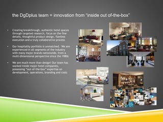 the DgDplus team = innovation from “inside out of-the-box”
• Creating breakthrough, authentic hotel spaces
through targeted research, focus on the fine
details, thoughtful product design, flawless
execution and a truly collaborative process
• Our hospitality portfolio is unmatched. We are
experienced in all segments of the industry
with many major brands nationwide, from a
multi-dimensional perspective since the 1980s
• We are much more than design! Our team has
worked inside major hotel companies,
possessing “out-of-the-box” expertise on
development, operations, branding and costs
 