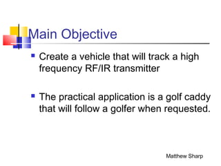 Main Objective
 Create a vehicle that will track a high
frequency RF/IR transmitter
 The practical application is a golf caddy
that will follow a golfer when requested.
Matthew Sharp
 