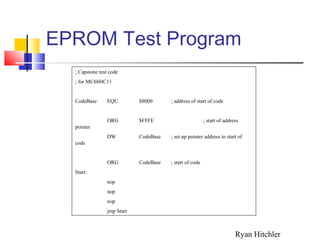 EPROM Test Program
; Capstone test code
; for MC68HC11
CodeBase EQU $8000 ; address of start of code
ORG $FFFE ; start of address
pointer
DW CodeBase ; set up pointer address to start of
code
ORG CodeBase ; start of code
Start:
nop
nop
nop
jmp Start
Ryan Hitchler
 