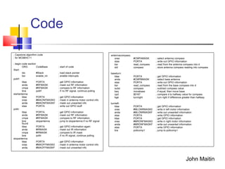 Code
; Capstone algorithm code
; for MC68HC11
; begin code section
ORG CodeBase ; start of code
Start:
lds #Stack ; load stack pointer
bsr enable_int ; enable interrupts
pollrf:
ldaa PORTA ; get GPIO information
anda #RFMASK ; mask out RF information
cmpa #RFMASK ; compare to RF information
bne pollrf ; if no RF signal, continue polling
startantenna:
ldaa PORTA ; get GPIO information
oraa #MAONFMASK0 ; mask in antenna motor control info
anda #MAONFMASKF ; mask out unwanted info
staa PORTA ; write out GPIO stuff
pollir:
ldaa PORTA ; get GPIO information
anda #RFMASK ; mask out RF information
cmpa #RFMASK ; compare to RF information
bne stopantenna ; jump to stopantenna if no RF signal
found
ldaa PORTA ; get GPIO information again
anda #IRMASK ; mask out IR information
cmpa #IRMASK ; compare to IR mask
bne pollir ; if no IR signal, continue polling
stopantenna:
ldaa PORTA ; get GPIO information
oraa #MAOFFMASK0 ; mask in antenna motor control info
anda #MAOFFMASKF ; mask out unwanted info
antennacompass:
oraa #CMPAMASK ; select antenna compass
staa PORTA ; write out GPIO information
bsr read_compass ; read from the antenna compass into d
std compass ; store antenna compass reading into compass
baseturn:
ldaa PORTA ; get GPIO information
anda #CMPBMASK ; select base antenna
staa PORTA ; write out GPIO information
bsr read_compass ; read from the base compass into d
subd compass ; subtract compass value
beq movebase ; if equal, then move base
cpd $0167 ; compare d to halfway value for compass
bge turnright ; turn right if difference greater than halfway
turnleft:
ldaa PORTA ; get GPIO information
oraa #MLONRMASK0 ; write in left motor information
anda #MLONRMASKF ; write out unwanted information
staa PORTA ; write GPIO information
ldaa PORTA ; get GPIO information
oraa #MRONFMASK0 ; write in right motor information
anda #MRONFMASKF ; write out unwanted information
staa PORTA ; write GPIO information
bra pollcomp1 ; jump to pollcomp1
John Maitin
 