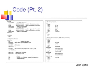 Code (Pt. 2)
turnright:
ldaaPORTA ; get GPIO information
oraa #MLONFMASK0 ; write in left motor information
anda #MLONFMASKF ; write out unwanted information
staaPORTA ; write GPIO information
ldaaPORTA ; get GPIO information
oraa #MRONRMASK0 ; write in right motor information
anda #MRONRMASKF ; write out unwanted information
staaPORTA ; write GPIO information
pollcomp1:
movebase:
stop
; enable interrupt control
enable_int:
sei ; disable interrupts
ldaa#$30 ; 9600 baud, assuming 8 MHz clock
staaBAUD ;
ldaa#$00 ; 8 data bits
staaSCCR1 ;
ldaa#$2c ; Receive interrupt, poll transmit, enable TX,RX
staaSCCR2 ;
ldaaSCSR ; clear RDRF, error flags
ldaaSCDR ; clear receive buffer
clra ; clear a
tap ; transfer a to cc register (enable XIRQ and IRQ)
cli ; enable interrupts
rts
; SCI interrupt handler
rec:
psha
ldaa SCSR
anda #$40
cmpa #$40
bne quit
ldaa SCDR
staa compass
quit:
pula
rti
; change antenna direction (XIRQ interrupt handler)
changeant:
psha
pshb
ldaa PORTA
ldab antdir
comb
bmi goreverse
goforward:
oraa #MAONFMASK0
anda #MAONFMASKF
bra finishchange
goreverse:
oraa #MAONRMASK0
anda #MAONRMASKF
finishchange:
staa PORTA
pulb
pula
rti
John Maitin
 