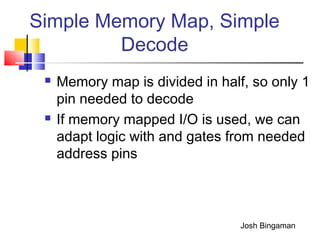 Simple Memory Map, Simple
Decode
 Memory map is divided in half, so only 1
pin needed to decode
 If memory mapped I/O is used, we can
adapt logic with and gates from needed
address pins
Josh Bingaman
 