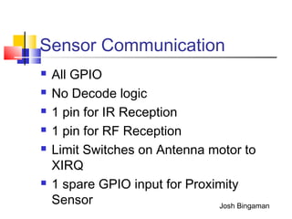 Sensor Communication
 All GPIO
 No Decode logic
 1 pin for IR Reception
 1 pin for RF Reception
 Limit Switches on Antenna motor to
XIRQ
 1 spare GPIO input for Proximity
Sensor Josh Bingaman
 