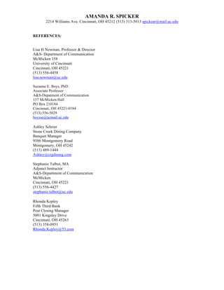 AMANDA R. SPICKER
2214 Williams Ave. Cincinnati, OH 45212 (513) 313-5013 spickear@mail.uc.edu
REFERENCES:
Lisa H Newman, Professor & Director
A&S- Department of Communication
McMicken 158
University of Cincinnati
Cincinnati, OH 45221
(513) 556-4458
lisa.newman@uc.edu
Suzanne E. Boys, PhD.
Associate Professor
A&S-Depatment of Communication
137 McMicken Hall
PO Box 210184
Cincinnati, OH 45221-0184
(513) 556-5029
boysse@ucmail.uc.edu
Ashley Schrier
Stone Creek Dining Company
Banquet Manager
9386 Montgomery Road
Montgomery, OH 45242
(513) 489-1444
Ashley@crgdining.com
Stephanie Talbot, MA
Adjunct Instructor
A&S-Department of Communication
McMicken
Cincinnati, OH 45221
(513) 556-4427
stephanie.talbot@uc.edu
Rhonda Kepley
Fifth Third Bank
Post Closing Manager
5001 Kingsley Drive
Cincinnati, OH 45263
(513) 358-0951
Rhonda.Kepley@53.com
 