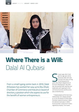 10 INSIGHT MAGAZINE JANUARY - MARCH 201510
Where There is a Will:
Dalal Al Qubaisi
From a small typing centre back in 2010, Dalal
Al Qubaisi has worked her way up to Abu Dhabi
Chamber of Commerce and Industry’s board of
directors,apositionwhichsheaspirestousefor
the benefit of women entrepreneurs.
S
ix years ago, when most
girls her age were still at
university, Dalal, who was
22 at the time, was running
a small typing centre
within Abu Dhabi’s Department of
Economic Development. Day after
day, she assisted UAE nationals and
expatriates with applying for their
commercial licenses and the centre
was constantly busy.
“I helped people and formed many
relationships, but I always wanted
to run for the election for Abu Dhabi
Chamber’s board of directors. When
the elections took place in 2010, I
found out that I could enrol if I had a
registered company,” she recalls.
 