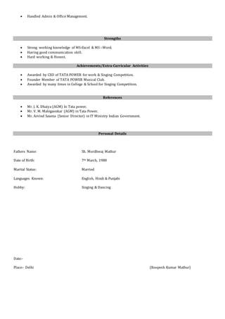  Handled Admin & Office Management.
Strengths
 Strong working knowledge of MS-Excel & MS –Word.
 Having good communication skill.
 Hard working & Honest.
Achievements/Extra-Curricular Activities
 Awarded by CEO of TATA POWER for work & Singing Competition.
 Founder Member of TATA POWER Musical Club.
 Awarded by many times in College & School for Singing Competition.
References
 Mr. J. K. Dhaiya (AGM) In Tata power.
 Mr. V. M. Malegaonkar (AGM) in Tata Power.
 Mr. Arvind Saxena (Senior Director) in IT Ministry Indian Government.
Personal Details
Fathers Name: Sh. Mordhwaj Mathur
Date of Birth: 7th March, 1988
Marital Status: Married
Languages Known: English, Hindi & Punjabi
Hobby: Singing & Dancing
Date:-
Place:- Delhi (Roopesh Kumar Mathur)
 