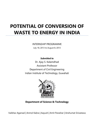 Submitted to
Dr. Ajay S. Kalamdhad
Assistant Professor
Department of Civil Engineering
Indian Institute of Technology, Guwahati
Department of Science & Technology
Vaibhav Agarwal | Anmol Kabra | Aayush | Amit Parashar | Anshumat Srivastava
POTENTIAL OF CONVERSION OF
WASTE TO ENERGY IN INDIA
INTERNSHIP PROGRAMME
July 18, 2013 to August 8, 2013
 