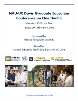 NAU-UC Davis Graduate Education
Conference on One Health
University of California, Davis
January 20 – February 6, 2015
Sponsored by
Nanjing Agricultural University
Hosted by
Western Institute for Food Safety & Security, UC Davis
                   
   
http://www.wifss.ucdavis.edu/?page_id=8239 
 