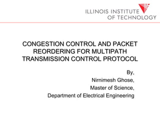 CONGESTION CONTROL AND PACKETCONGESTION CONTROL AND PACKET
REORDERING FOR MULTIPATHREORDERING FOR MULTIPATH
TRANSMISSION CONTROL PROTOCOLTRANSMISSION CONTROL PROTOCOL
By,
Nirnimesh Ghose,
Master of Science,
Department of Electrical Engineering
 