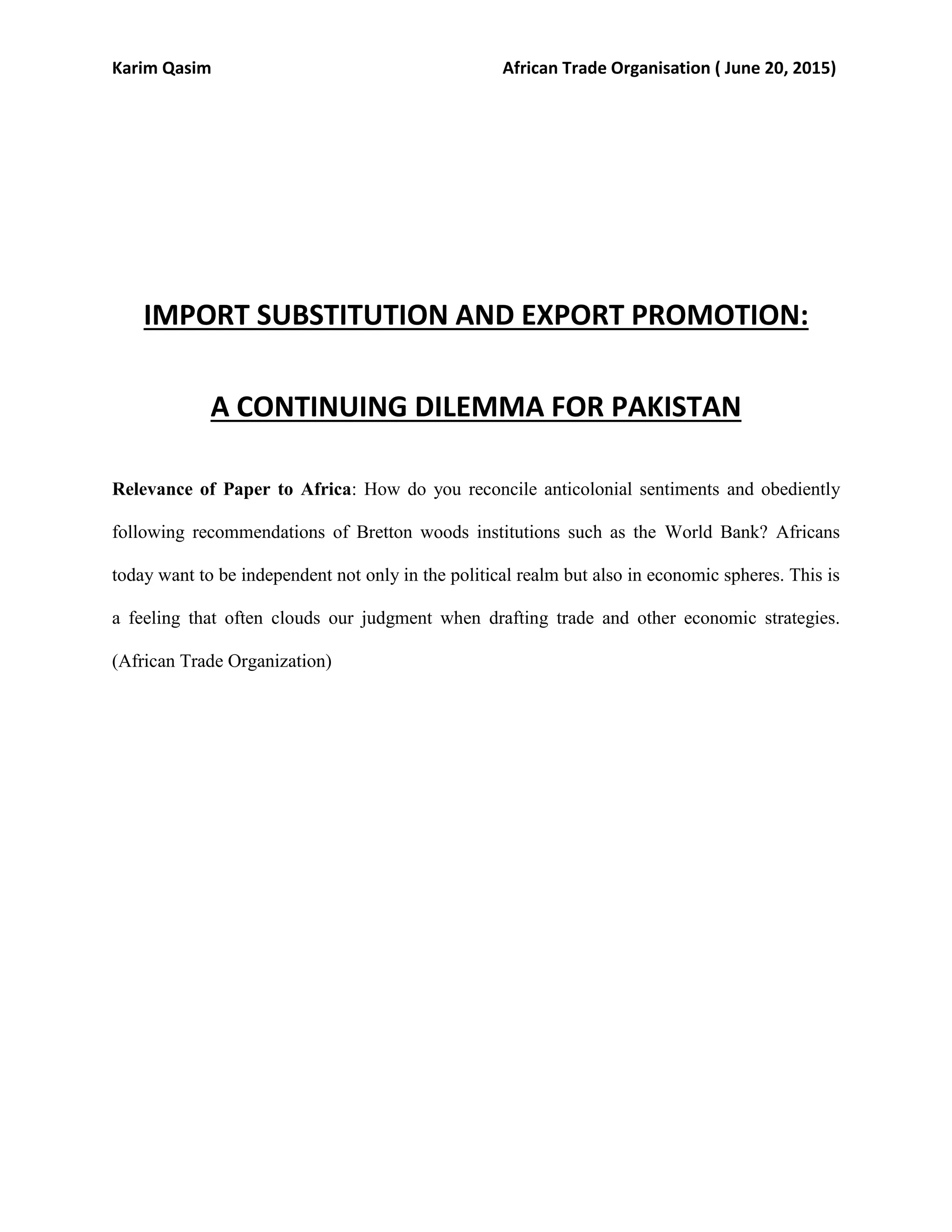 Karim Qasim African Trade Organisation ( June 20, 2015)
IMPORT SUBSTITUTION AND EXPORT PROMOTION:
A CONTINUING DILEMMA FOR PAKISTAN
Relevance of Paper to Africa: How do you reconcile anticolonial sentiments and obediently
following recommendations of Bretton woods institutions such as the World Bank? Africans
today want to be independent not only in the political realm but also in economic spheres. This is
a feeling that often clouds our judgment when drafting trade and other economic strategies.
(African Trade Organization)
 