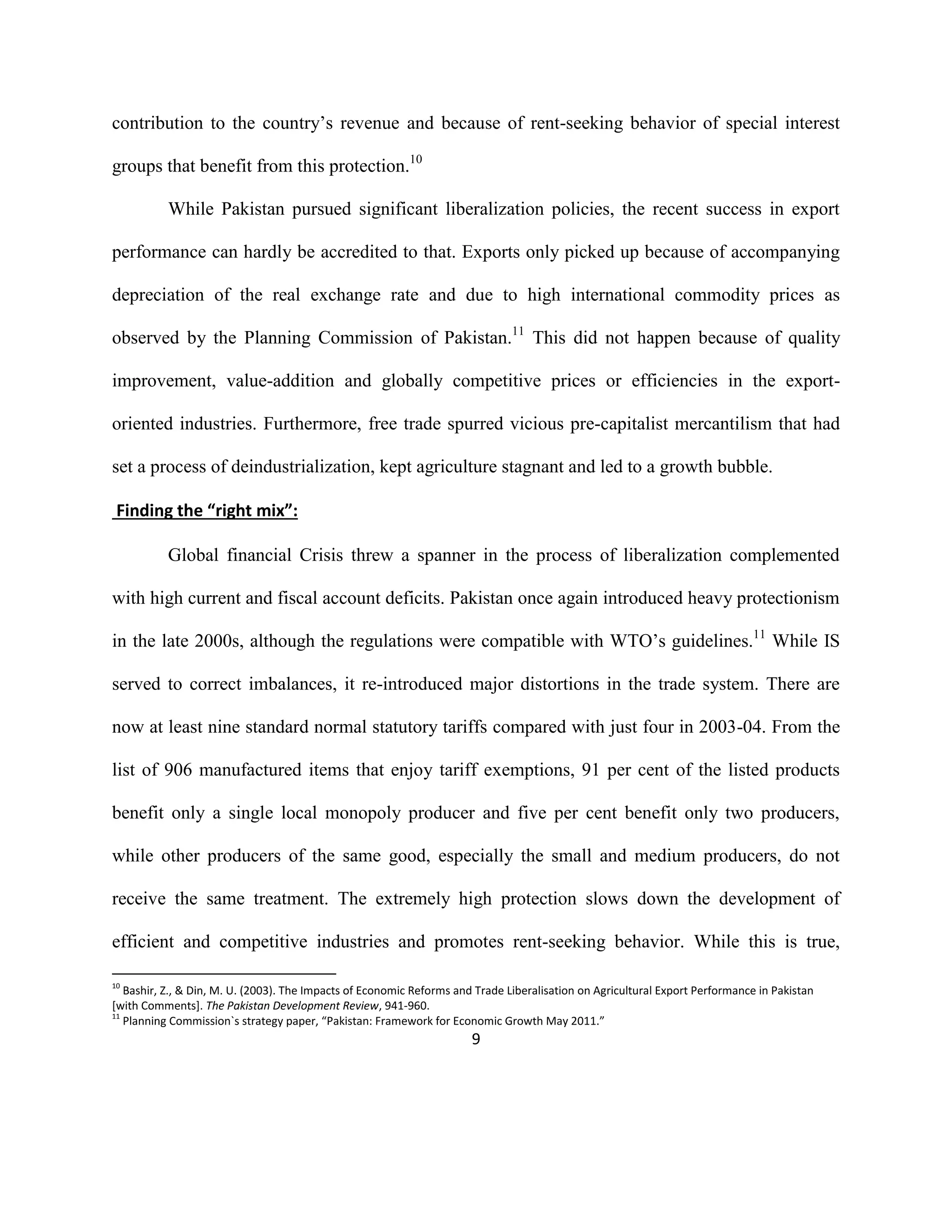 9
contribution to the country’s revenue and because of rent-seeking behavior of special interest
groups that benefit from this protection.10
While Pakistan pursued significant liberalization policies, the recent success in export
performance can hardly be accredited to that. Exports only picked up because of accompanying
depreciation of the real exchange rate and due to high international commodity prices as
observed by the Planning Commission of Pakistan.11
This did not happen because of quality
improvement, value-addition and globally competitive prices or efficiencies in the export-
oriented industries. Furthermore, free trade spurred vicious pre-capitalist mercantilism that had
set a process of deindustrialization, kept agriculture stagnant and led to a growth bubble.
Finding the “right mix”:
Global financial Crisis threw a spanner in the process of liberalization complemented
with high current and fiscal account deficits. Pakistan once again introduced heavy protectionism
in the late 2000s, although the regulations were compatible with WTO’s guidelines.11
While IS
served to correct imbalances, it re-introduced major distortions in the trade system. There are
now at least nine standard normal statutory tariffs compared with just four in 2003-04. From the
list of 906 manufactured items that enjoy tariff exemptions, 91 per cent of the listed products
benefit only a single local monopoly producer and five per cent benefit only two producers,
while other producers of the same good, especially the small and medium producers, do not
receive the same treatment. The extremely high protection slows down the development of
efficient and competitive industries and promotes rent-seeking behavior. While this is true,
10
Bashir, Z., & Din, M. U. (2003). The Impacts of Economic Reforms and Trade Liberalisation on Agricultural Export Performance in Pakistan
[with Comments]. The Pakistan Development Review, 941-960.
11
Planning Commission`s strategy paper, “Pakistan: Framework for Economic Growth May 2011.”
 