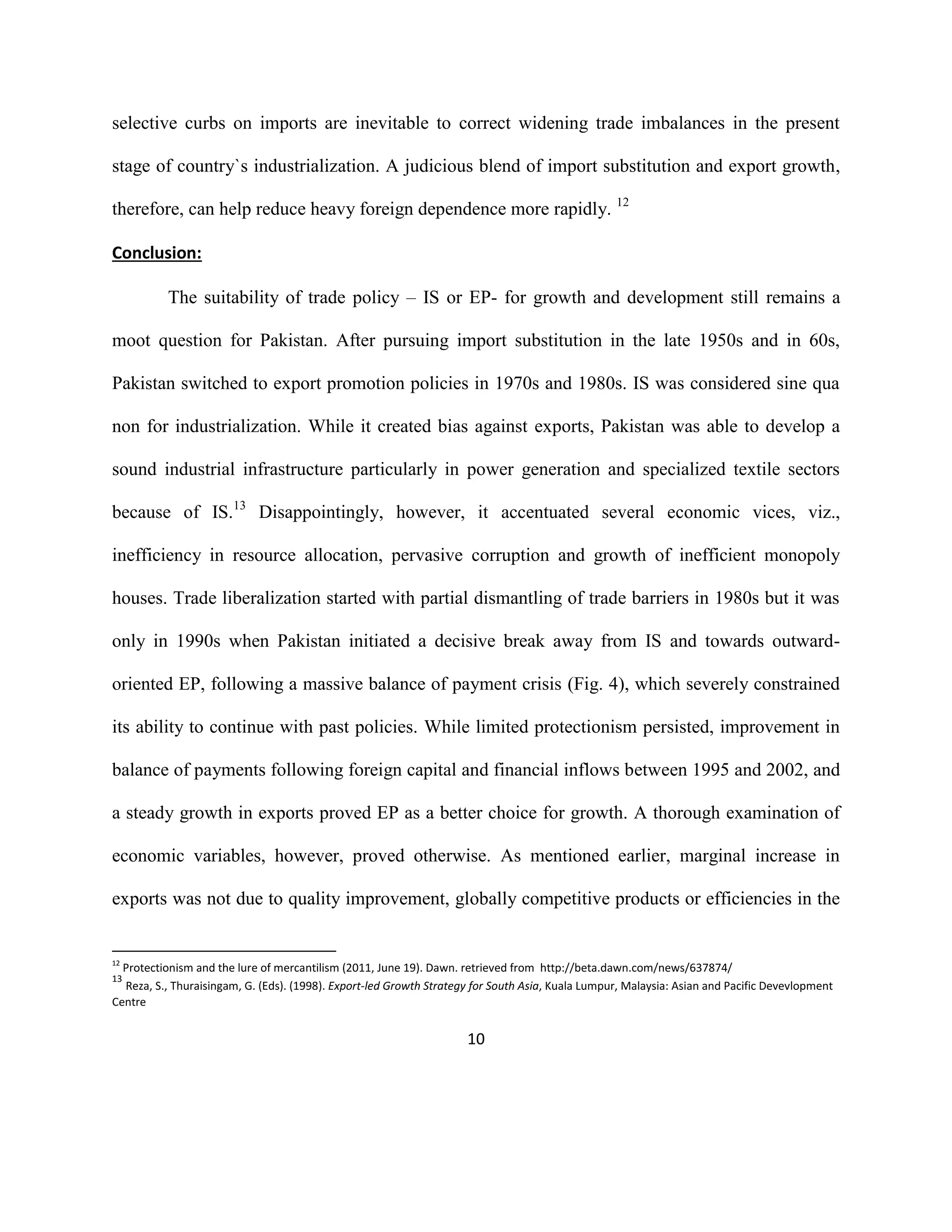 10
selective curbs on imports are inevitable to correct widening trade imbalances in the present
stage of country`s industrialization. A judicious blend of import substitution and export growth,
therefore, can help reduce heavy foreign dependence more rapidly. 12
Conclusion:
The suitability of trade policy – IS or EP- for growth and development still remains a
moot question for Pakistan. After pursuing import substitution in the late 1950s and in 60s,
Pakistan switched to export promotion policies in 1970s and 1980s. IS was considered sine qua
non for industrialization. While it created bias against exports, Pakistan was able to develop a
sound industrial infrastructure particularly in power generation and specialized textile sectors
because of IS.13
Disappointingly, however, it accentuated several economic vices, viz.,
inefficiency in resource allocation, pervasive corruption and growth of inefficient monopoly
houses. Trade liberalization started with partial dismantling of trade barriers in 1980s but it was
only in 1990s when Pakistan initiated a decisive break away from IS and towards outward-
oriented EP, following a massive balance of payment crisis (Fig. 4), which severely constrained
its ability to continue with past policies. While limited protectionism persisted, improvement in
balance of payments following foreign capital and financial inflows between 1995 and 2002, and
a steady growth in exports proved EP as a better choice for growth. A thorough examination of
economic variables, however, proved otherwise. As mentioned earlier, marginal increase in
exports was not due to quality improvement, globally competitive products or efficiencies in the
12
Protectionism and the lure of mercantilism (2011, June 19). Dawn. retrieved from http://beta.dawn.com/news/637874/
13
Reza, S., Thuraisingam, G. (Eds). (1998). Export-led Growth Strategy for South Asia, Kuala Lumpur, Malaysia: Asian and Pacific Devevlopment
Centre
 