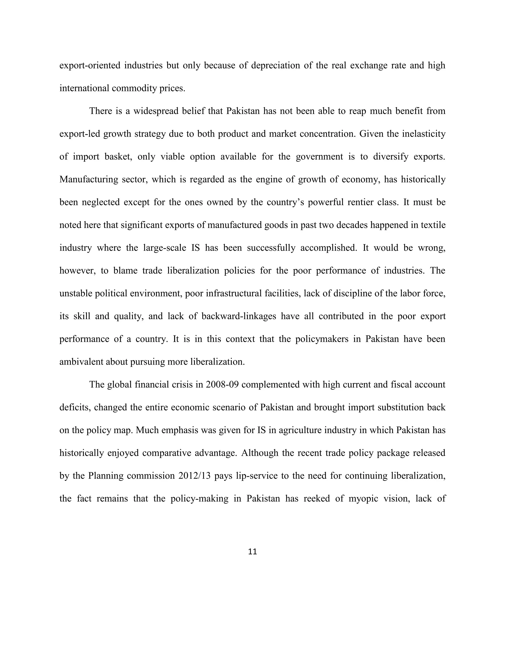 11
export-oriented industries but only because of depreciation of the real exchange rate and high
international commodity prices.
There is a widespread belief that Pakistan has not been able to reap much benefit from
export-led growth strategy due to both product and market concentration. Given the inelasticity
of import basket, only viable option available for the government is to diversify exports.
Manufacturing sector, which is regarded as the engine of growth of economy, has historically
been neglected except for the ones owned by the country’s powerful rentier class. It must be
noted here that significant exports of manufactured goods in past two decades happened in textile
industry where the large-scale IS has been successfully accomplished. It would be wrong,
however, to blame trade liberalization policies for the poor performance of industries. The
unstable political environment, poor infrastructural facilities, lack of discipline of the labor force,
its skill and quality, and lack of backward-linkages have all contributed in the poor export
performance of a country. It is in this context that the policymakers in Pakistan have been
ambivalent about pursuing more liberalization.
The global financial crisis in 2008-09 complemented with high current and fiscal account
deficits, changed the entire economic scenario of Pakistan and brought import substitution back
on the policy map. Much emphasis was given for IS in agriculture industry in which Pakistan has
historically enjoyed comparative advantage. Although the recent trade policy package released
by the Planning commission 2012/13 pays lip-service to the need for continuing liberalization,
the fact remains that the policy-making in Pakistan has reeked of myopic vision, lack of
 