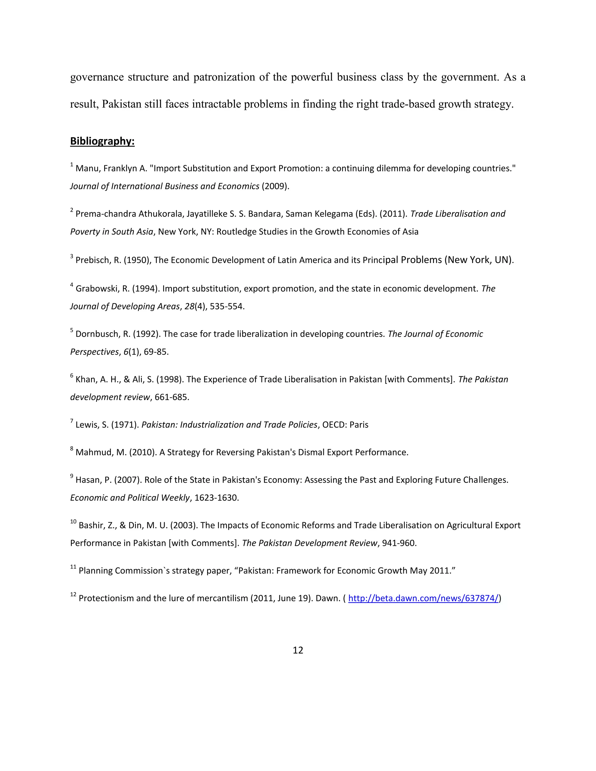 12
governance structure and patronization of the powerful business class by the government. As a
result, Pakistan still faces intractable problems in finding the right trade-based growth strategy.
Bibliography:
1
Manu, Franklyn A. "Import Substitution and Export Promotion: a continuing dilemma for developing countries."
Journal of International Business and Economics (2009).
2
Prema-chandra Athukorala, Jayatilleke S. S. Bandara, Saman Kelegama (Eds). (2011). Trade Liberalisation and
Poverty in South Asia, New York, NY: Routledge Studies in the Growth Economies of Asia
3
Prebisch, R. (1950), The Economic Development of Latin America and its Principal Problems (New York, UN).
4
Grabowski, R. (1994). Import substitution, export promotion, and the state in economic development. The
Journal of Developing Areas, 28(4), 535-554.
5
Dornbusch, R. (1992). The case for trade liberalization in developing countries. The Journal of Economic
Perspectives, 6(1), 69-85.
6
Khan, A. H., & Ali, S. (1998). The Experience of Trade Liberalisation in Pakistan [with Comments]. The Pakistan
development review, 661-685.
7
Lewis, S. (1971). Pakistan: Industrialization and Trade Policies, OECD: Paris
8
Mahmud, M. (2010). A Strategy for Reversing Pakistan's Dismal Export Performance.
9
Hasan, P. (2007). Role of the State in Pakistan's Economy: Assessing the Past and Exploring Future Challenges.
Economic and Political Weekly, 1623-1630.
10
Bashir, Z., & Din, M. U. (2003). The Impacts of Economic Reforms and Trade Liberalisation on Agricultural Export
Performance in Pakistan [with Comments]. The Pakistan Development Review, 941-960.
11
Planning Commission`s strategy paper, “Pakistan: Framework for Economic Growth May 2011.”
12
Protectionism and the lure of mercantilism (2011, June 19). Dawn. ( http://beta.dawn.com/news/637874/)
 