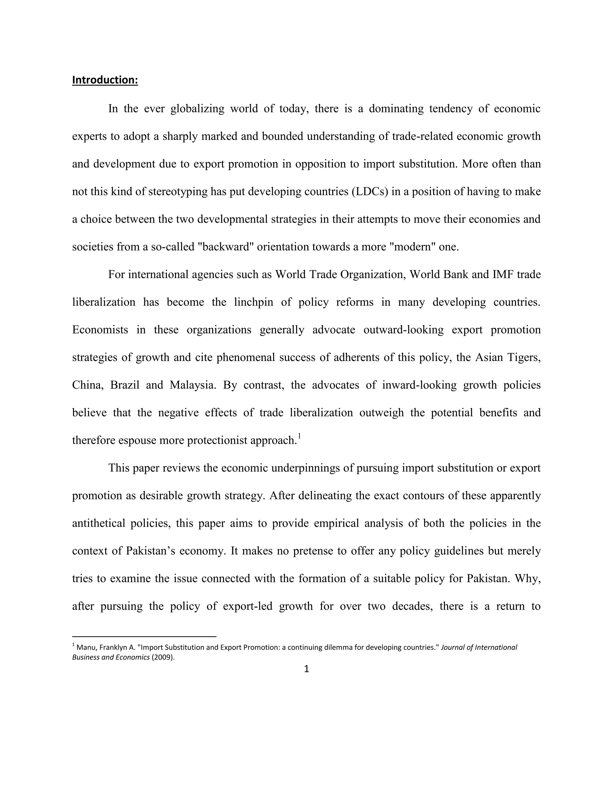1
Introduction:
In the ever globalizing world of today, there is a dominating tendency of economic
experts to adopt a sharply marked and bounded understanding of trade-related economic growth
and development due to export promotion in opposition to import substitution. More often than
not this kind of stereotyping has put developing countries (LDCs) in a position of having to make
a choice between the two developmental strategies in their attempts to move their economies and
societies from a so-called "backward" orientation towards a more "modern" one.
For international agencies such as World Trade Organization, World Bank and IMF trade
liberalization has become the linchpin of policy reforms in many developing countries.
Economists in these organizations generally advocate outward-looking export promotion
strategies of growth and cite phenomenal success of adherents of this policy, the Asian Tigers,
China, Brazil and Malaysia. By contrast, the advocates of inward-looking growth policies
believe that the negative effects of trade liberalization outweigh the potential benefits and
therefore espouse more protectionist approach.1
This paper reviews the economic underpinnings of pursuing import substitution or export
promotion as desirable growth strategy. After delineating the exact contours of these apparently
antithetical policies, this paper aims to provide empirical analysis of both the policies in the
context of Pakistan’s economy. It makes no pretense to offer any policy guidelines but merely
tries to examine the issue connected with the formation of a suitable policy for Pakistan. Why,
after pursuing the policy of export-led growth for over two decades, there is a return to
1
Manu, Franklyn A. "Import Substitution and Export Promotion: a continuing dilemma for developing countries." Journal of International
Business and Economics (2009).
 