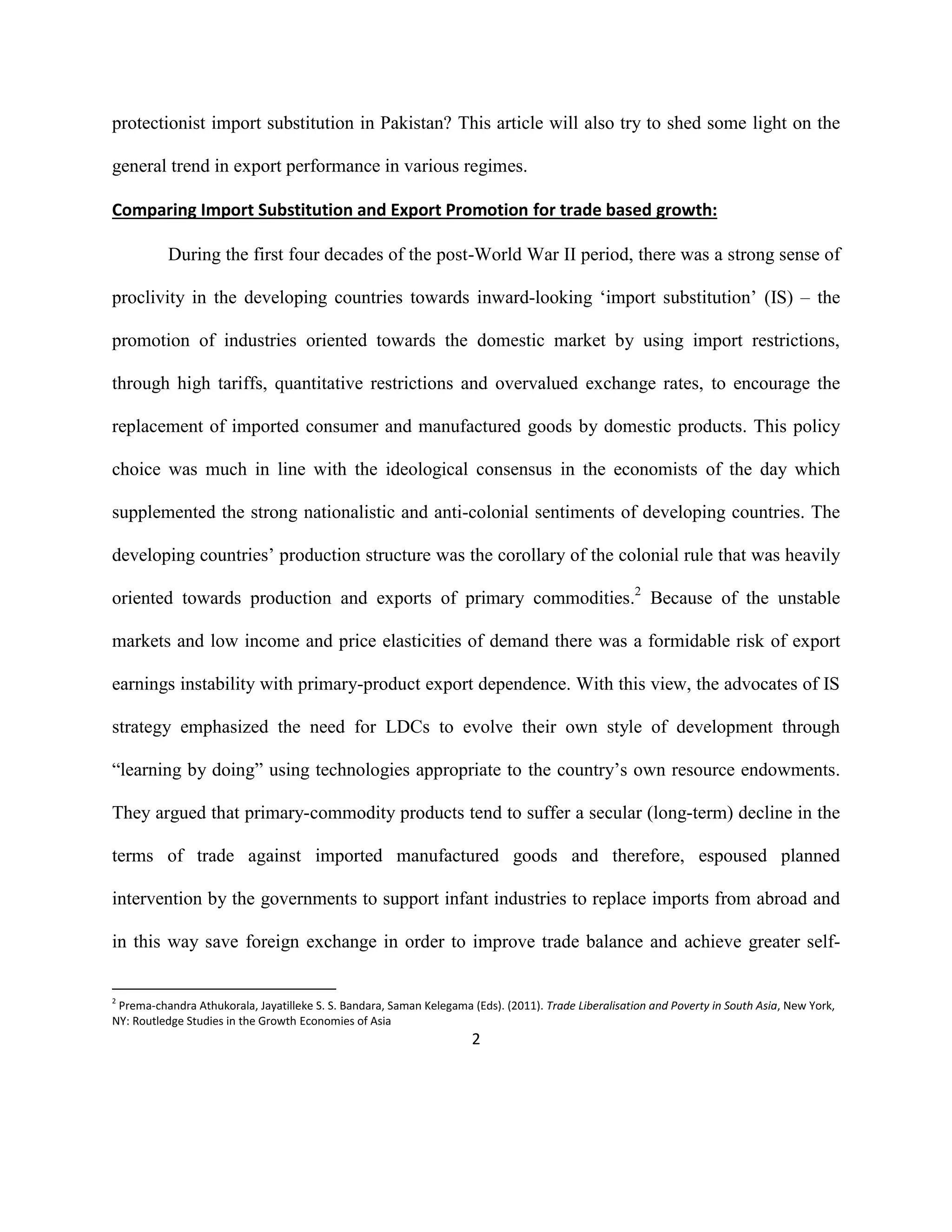 2
protectionist import substitution in Pakistan? This article will also try to shed some light on the
general trend in export performance in various regimes.
Comparing Import Substitution and Export Promotion for trade based growth:
During the first four decades of the post-World War II period, there was a strong sense of
proclivity in the developing countries towards inward-looking ‘import substitution’ (IS) – the
promotion of industries oriented towards the domestic market by using import restrictions,
through high tariffs, quantitative restrictions and overvalued exchange rates, to encourage the
replacement of imported consumer and manufactured goods by domestic products. This policy
choice was much in line with the ideological consensus in the economists of the day which
supplemented the strong nationalistic and anti-colonial sentiments of developing countries. The
developing countries’ production structure was the corollary of the colonial rule that was heavily
oriented towards production and exports of primary commodities.2
Because of the unstable
markets and low income and price elasticities of demand there was a formidable risk of export
earnings instability with primary-product export dependence. With this view, the advocates of IS
strategy emphasized the need for LDCs to evolve their own style of development through
“learning by doing” using technologies appropriate to the country’s own resource endowments.
They argued that primary-commodity products tend to suffer a secular (long-term) decline in the
terms of trade against imported manufactured goods and therefore, espoused planned
intervention by the governments to support infant industries to replace imports from abroad and
in this way save foreign exchange in order to improve trade balance and achieve greater self-
2
Prema-chandra Athukorala, Jayatilleke S. S. Bandara, Saman Kelegama (Eds). (2011). Trade Liberalisation and Poverty in South Asia, New York,
NY: Routledge Studies in the Growth Economies of Asia
 