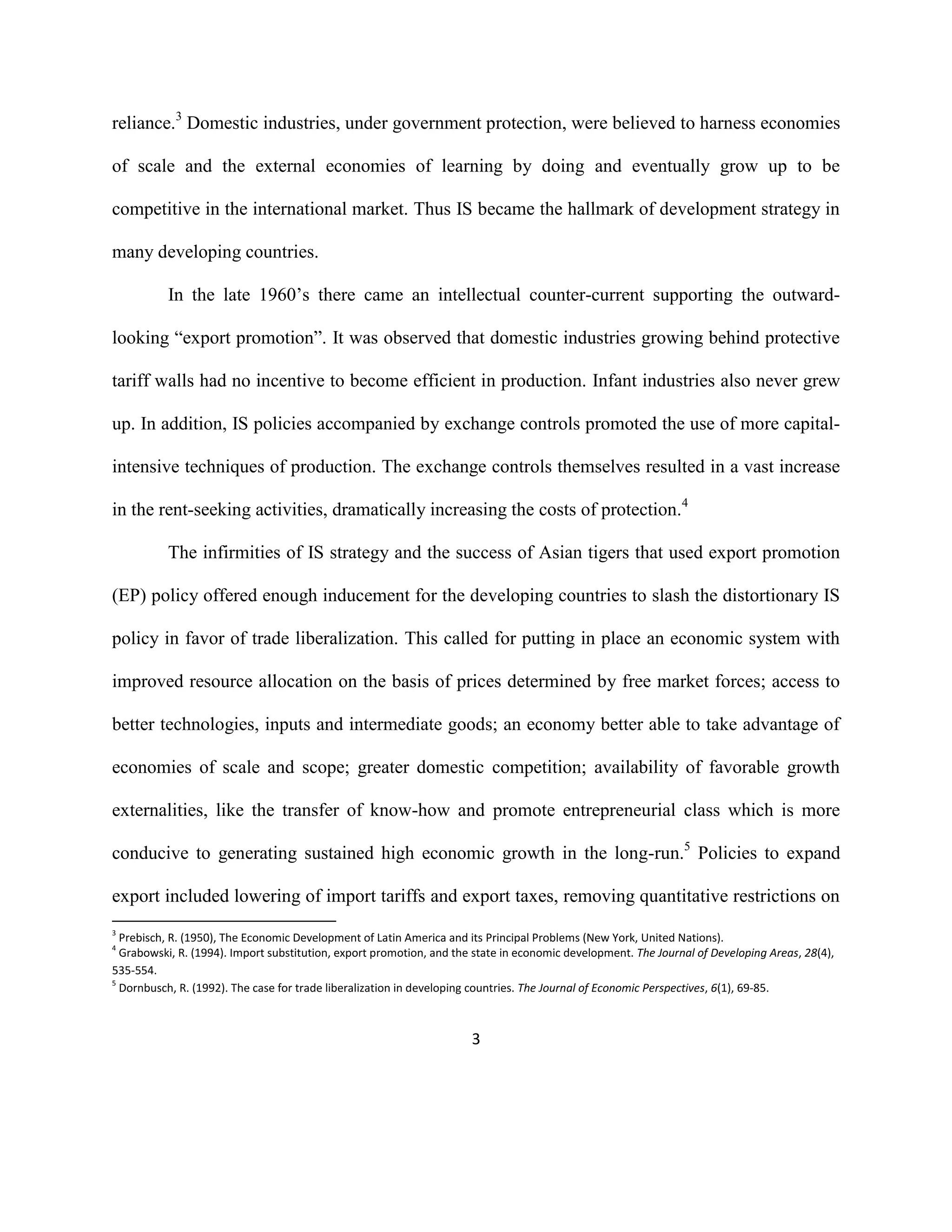 3
reliance.3
Domestic industries, under government protection, were believed to harness economies
of scale and the external economies of learning by doing and eventually grow up to be
competitive in the international market. Thus IS became the hallmark of development strategy in
many developing countries.
In the late 1960’s there came an intellectual counter-current supporting the outward-
looking “export promotion”. It was observed that domestic industries growing behind protective
tariff walls had no incentive to become efficient in production. Infant industries also never grew
up. In addition, IS policies accompanied by exchange controls promoted the use of more capital-
intensive techniques of production. The exchange controls themselves resulted in a vast increase
in the rent-seeking activities, dramatically increasing the costs of protection.4
The infirmities of IS strategy and the success of Asian tigers that used export promotion
(EP) policy offered enough inducement for the developing countries to slash the distortionary IS
policy in favor of trade liberalization. This called for putting in place an economic system with
improved resource allocation on the basis of prices determined by free market forces; access to
better technologies, inputs and intermediate goods; an economy better able to take advantage of
economies of scale and scope; greater domestic competition; availability of favorable growth
externalities, like the transfer of know-how and promote entrepreneurial class which is more
conducive to generating sustained high economic growth in the long-run.5
Policies to expand
export included lowering of import tariffs and export taxes, removing quantitative restrictions on
3
Prebisch, R. (1950), The Economic Development of Latin America and its Principal Problems (New York, United Nations).
4
Grabowski, R. (1994). Import substitution, export promotion, and the state in economic development. The Journal of Developing Areas, 28(4),
535-554.
5
Dornbusch, R. (1992). The case for trade liberalization in developing countries. The Journal of Economic Perspectives, 6(1), 69-85.
 