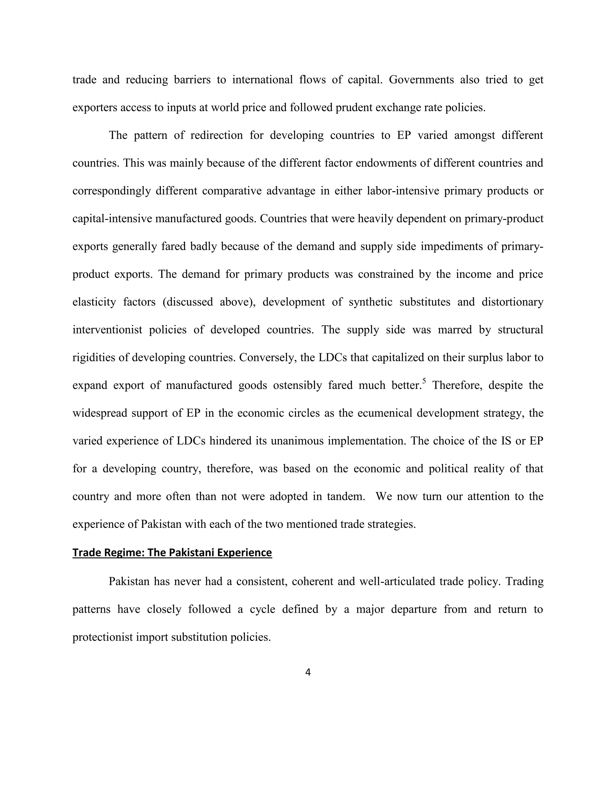 4
trade and reducing barriers to international flows of capital. Governments also tried to get
exporters access to inputs at world price and followed prudent exchange rate policies.
The pattern of redirection for developing countries to EP varied amongst different
countries. This was mainly because of the different factor endowments of different countries and
correspondingly different comparative advantage in either labor-intensive primary products or
capital-intensive manufactured goods. Countries that were heavily dependent on primary-product
exports generally fared badly because of the demand and supply side impediments of primary-
product exports. The demand for primary products was constrained by the income and price
elasticity factors (discussed above), development of synthetic substitutes and distortionary
interventionist policies of developed countries. The supply side was marred by structural
rigidities of developing countries. Conversely, the LDCs that capitalized on their surplus labor to
expand export of manufactured goods ostensibly fared much better.5
Therefore, despite the
widespread support of EP in the economic circles as the ecumenical development strategy, the
varied experience of LDCs hindered its unanimous implementation. The choice of the IS or EP
for a developing country, therefore, was based on the economic and political reality of that
country and more often than not were adopted in tandem. We now turn our attention to the
experience of Pakistan with each of the two mentioned trade strategies.
Trade Regime: The Pakistani Experience
Pakistan has never had a consistent, coherent and well-articulated trade policy. Trading
patterns have closely followed a cycle defined by a major departure from and return to
protectionist import substitution policies.
 