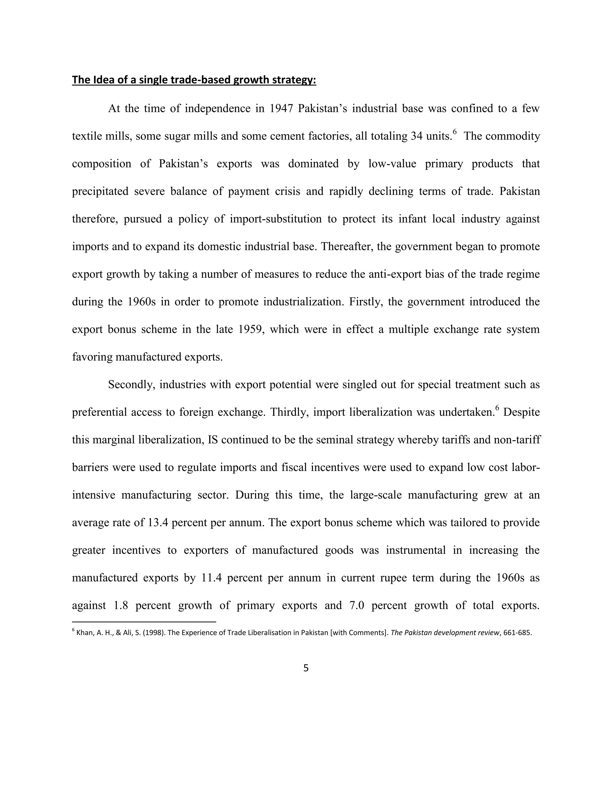 5
The Idea of a single trade-based growth strategy:
At the time of independence in 1947 Pakistan’s industrial base was confined to a few
textile mills, some sugar mills and some cement factories, all totaling 34 units.6
The commodity
composition of Pakistan’s exports was dominated by low-value primary products that
precipitated severe balance of payment crisis and rapidly declining terms of trade. Pakistan
therefore, pursued a policy of import-substitution to protect its infant local industry against
imports and to expand its domestic industrial base. Thereafter, the government began to promote
export growth by taking a number of measures to reduce the anti-export bias of the trade regime
during the 1960s in order to promote industrialization. Firstly, the government introduced the
export bonus scheme in the late 1959, which were in effect a multiple exchange rate system
favoring manufactured exports.
Secondly, industries with export potential were singled out for special treatment such as
preferential access to foreign exchange. Thirdly, import liberalization was undertaken.6
Despite
this marginal liberalization, IS continued to be the seminal strategy whereby tariffs and non-tariff
barriers were used to regulate imports and fiscal incentives were used to expand low cost labor-
intensive manufacturing sector. During this time, the large-scale manufacturing grew at an
average rate of 13.4 percent per annum. The export bonus scheme which was tailored to provide
greater incentives to exporters of manufactured goods was instrumental in increasing the
manufactured exports by 11.4 percent per annum in current rupee term during the 1960s as
against 1.8 percent growth of primary exports and 7.0 percent growth of total exports.
6
Khan, A. H., & Ali, S. (1998). The Experience of Trade Liberalisation in Pakistan [with Comments]. The Pakistan development review, 661-685.
 