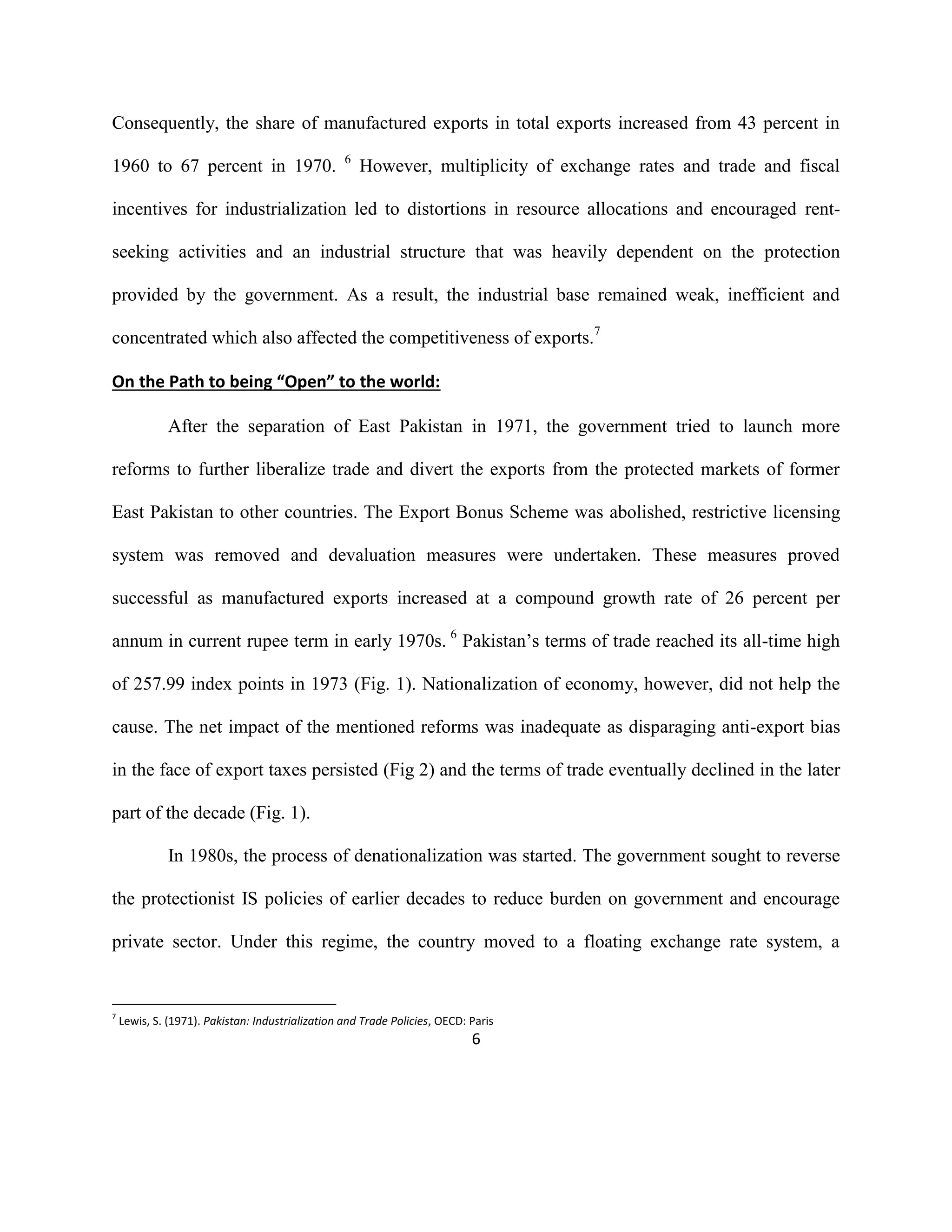 6
Consequently, the share of manufactured exports in total exports increased from 43 percent in
1960 to 67 percent in 1970. 6
However, multiplicity of exchange rates and trade and fiscal
incentives for industrialization led to distortions in resource allocations and encouraged rent-
seeking activities and an industrial structure that was heavily dependent on the protection
provided by the government. As a result, the industrial base remained weak, inefficient and
concentrated which also affected the competitiveness of exports.7
On the Path to being “Open” to the world:
After the separation of East Pakistan in 1971, the government tried to launch more
reforms to further liberalize trade and divert the exports from the protected markets of former
East Pakistan to other countries. The Export Bonus Scheme was abolished, restrictive licensing
system was removed and devaluation measures were undertaken. These measures proved
successful as manufactured exports increased at a compound growth rate of 26 percent per
annum in current rupee term in early 1970s. 6
Pakistan’s terms of trade reached its all-time high
of 257.99 index points in 1973 (Fig. 1). Nationalization of economy, however, did not help the
cause. The net impact of the mentioned reforms was inadequate as disparaging anti-export bias
in the face of export taxes persisted (Fig 2) and the terms of trade eventually declined in the later
part of the decade (Fig. 1).
In 1980s, the process of denationalization was started. The government sought to reverse
the protectionist IS policies of earlier decades to reduce burden on government and encourage
private sector. Under this regime, the country moved to a floating exchange rate system, a
7
Lewis, S. (1971). Pakistan: Industrialization and Trade Policies, OECD: Paris
 