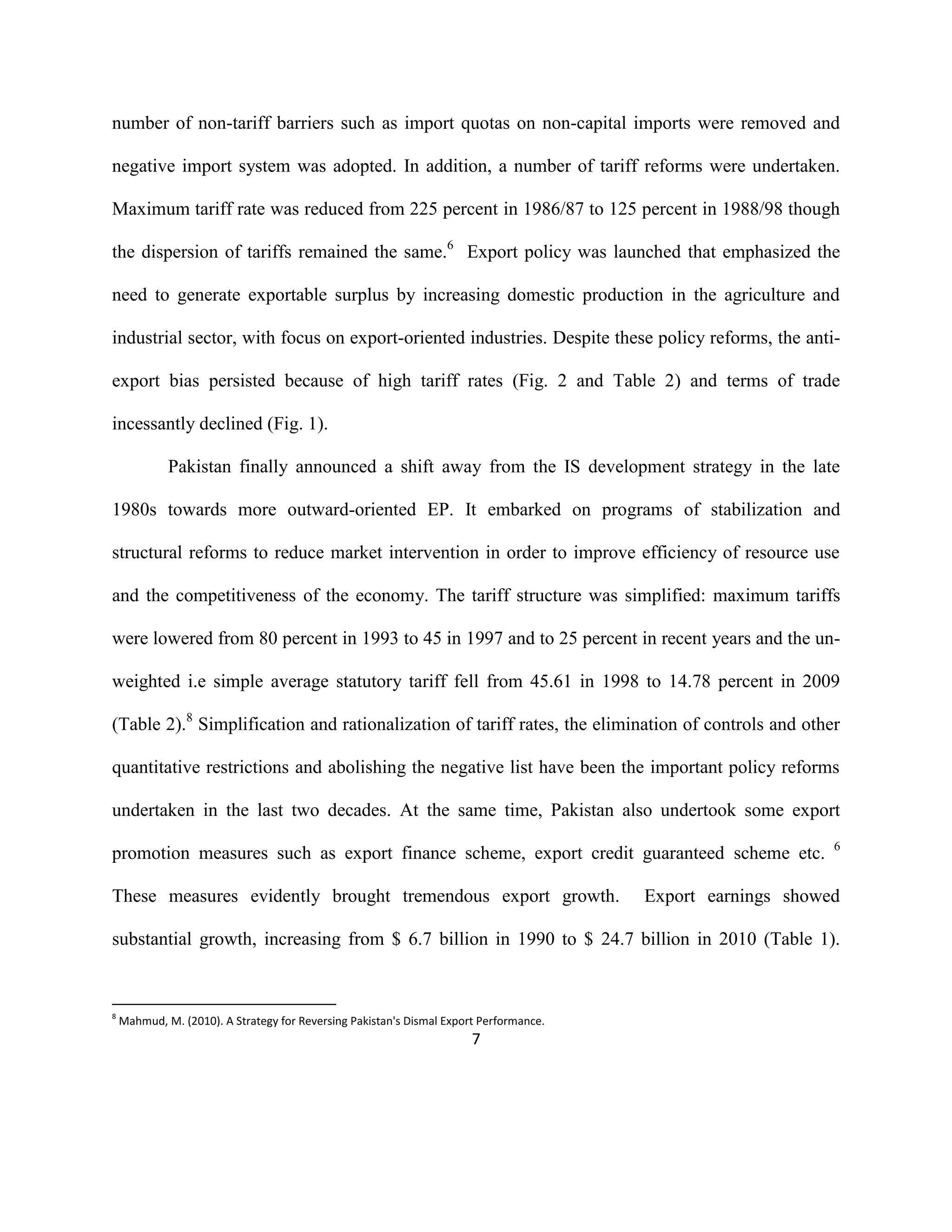 7
number of non-tariff barriers such as import quotas on non-capital imports were removed and
negative import system was adopted. In addition, a number of tariff reforms were undertaken.
Maximum tariff rate was reduced from 225 percent in 1986/87 to 125 percent in 1988/98 though
the dispersion of tariffs remained the same.6
Export policy was launched that emphasized the
need to generate exportable surplus by increasing domestic production in the agriculture and
industrial sector, with focus on export-oriented industries. Despite these policy reforms, the anti-
export bias persisted because of high tariff rates (Fig. 2 and Table 2) and terms of trade
incessantly declined (Fig. 1).
Pakistan finally announced a shift away from the IS development strategy in the late
1980s towards more outward-oriented EP. It embarked on programs of stabilization and
structural reforms to reduce market intervention in order to improve efficiency of resource use
and the competitiveness of the economy. The tariff structure was simplified: maximum tariffs
were lowered from 80 percent in 1993 to 45 in 1997 and to 25 percent in recent years and the un-
weighted i.e simple average statutory tariff fell from 45.61 in 1998 to 14.78 percent in 2009
(Table 2).8
Simplification and rationalization of tariff rates, the elimination of controls and other
quantitative restrictions and abolishing the negative list have been the important policy reforms
undertaken in the last two decades. At the same time, Pakistan also undertook some export
promotion measures such as export finance scheme, export credit guaranteed scheme etc. 6
These measures evidently brought tremendous export growth. Export earnings showed
substantial growth, increasing from $ 6.7 billion in 1990 to $ 24.7 billion in 2010 (Table 1).
8
Mahmud, M. (2010). A Strategy for Reversing Pakistan's Dismal Export Performance.
 