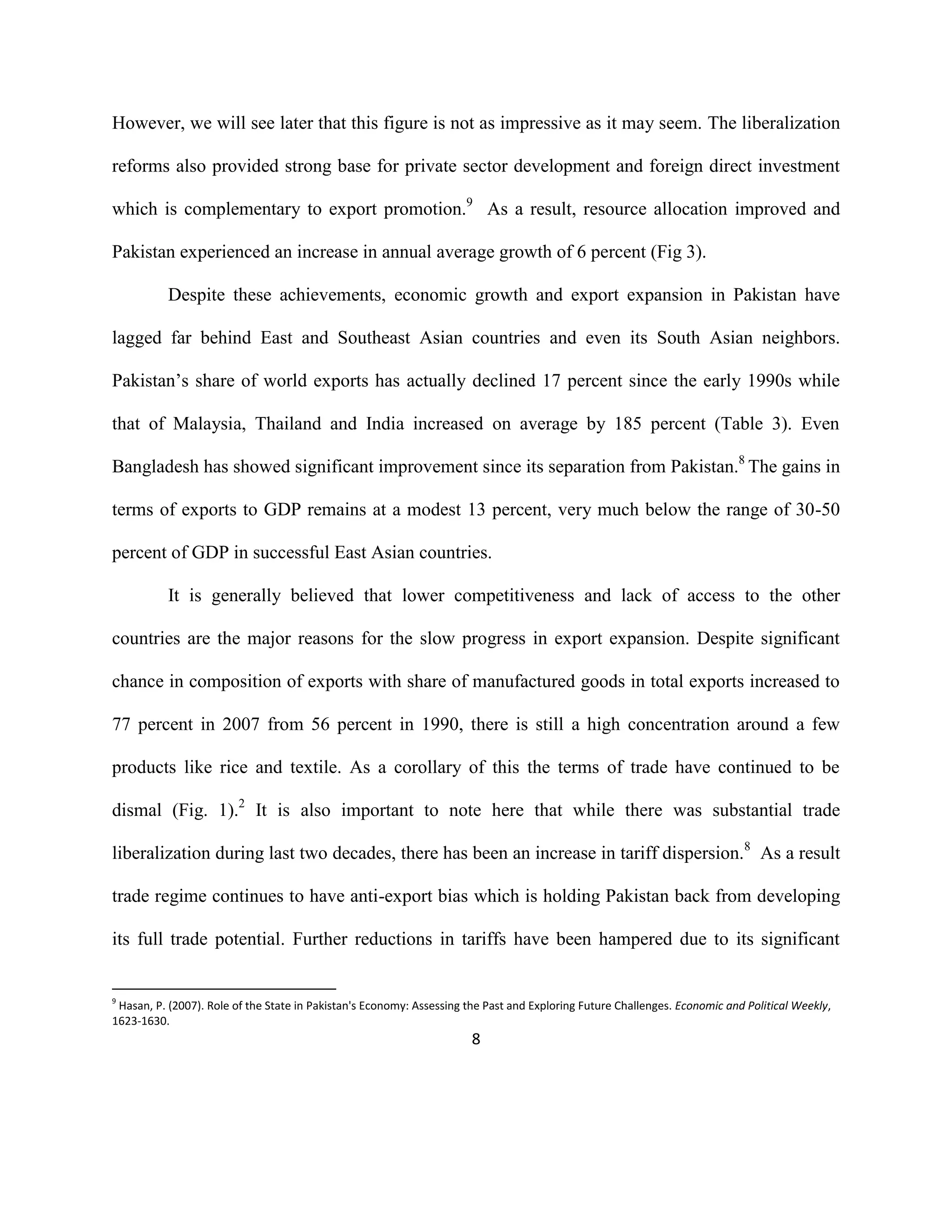 8
However, we will see later that this figure is not as impressive as it may seem. The liberalization
reforms also provided strong base for private sector development and foreign direct investment
which is complementary to export promotion.9
As a result, resource allocation improved and
Pakistan experienced an increase in annual average growth of 6 percent (Fig 3).
Despite these achievements, economic growth and export expansion in Pakistan have
lagged far behind East and Southeast Asian countries and even its South Asian neighbors.
Pakistan’s share of world exports has actually declined 17 percent since the early 1990s while
that of Malaysia, Thailand and India increased on average by 185 percent (Table 3). Even
Bangladesh has showed significant improvement since its separation from Pakistan.8
The gains in
terms of exports to GDP remains at a modest 13 percent, very much below the range of 30-50
percent of GDP in successful East Asian countries.
It is generally believed that lower competitiveness and lack of access to the other
countries are the major reasons for the slow progress in export expansion. Despite significant
chance in composition of exports with share of manufactured goods in total exports increased to
77 percent in 2007 from 56 percent in 1990, there is still a high concentration around a few
products like rice and textile. As a corollary of this the terms of trade have continued to be
dismal (Fig. 1).2
It is also important to note here that while there was substantial trade
liberalization during last two decades, there has been an increase in tariff dispersion.8
As a result
trade regime continues to have anti-export bias which is holding Pakistan back from developing
its full trade potential. Further reductions in tariffs have been hampered due to its significant
9
Hasan, P. (2007). Role of the State in Pakistan's Economy: Assessing the Past and Exploring Future Challenges. Economic and Political Weekly,
1623-1630.
 