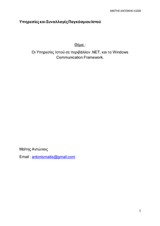 ΜΑΪΤΗΣ ΑΝΤΩΝΗΣ it1020
1
Υπηρεσίες και ΣυναλλαγέςΠαγκόσμιου Ιστού
Θέμα :
Οι Υπηρεσίες Ιστού σε περιβάλλον .NET, και το Windows
Communication Framework.
Μαϊτης Αντώνιος
Email : antonismaitis@gmail.com
 