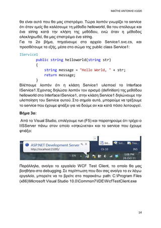 ΜΑΪΤΗΣ ΑΝΤΩΝΗΣ it1020
14
θα είναι αυτό που θα μας επιστρέψει. Τώρα λοιπόν γνωρίζει το service
ότι όταν εμείς θα καλέσουμε τη μέθοδο helloworld, θα του στείλουμε και
ένα string κατά την κλήση της μεθόδου, ενώ όταν η μέθοδος
ολοκληρωθεί, θα μας επιστρέψει ένα string.
Για το 2ο βήμα, πηγαίνουμε στο αρχείο Service1.svc.cs, και
προσθέτουμε τα εξής, μέσα στο σώμα της public class Service1:
IService1
public string helloworld(string str)
{
string message = "Hello World, " + str;
return message;
}
Βλέπουμε λοιπόν ότι η κλάση Service1 υλοποιεί το Interface
IService1.Έχοντας δηλώσει λοιπόν τον ορισμό (definition) της μεθόδου
helloworld στο Interface IService1, στην κλάση Service1 δηλώνουμε την
υλοποίηση του Service αυτού. Στο σημείο αυτό, μπορούμε να τρέξουμε
το service που έχουμε φτιάξει για να δούμε αν και κατά πόσο λειτουργεί.
Βήμα 3ο:
Από το Visual Studio, επιλέγουμε run (F5) και παρατηρούμε ότι τρέχει ο
IISServer πάνω στον οποίο «σηκώνεται» και το service που έχουμε
φτιάξει:
Παράλληλα, ανοίγει το εργαλείο WCF Test Client, το οποίο θα μας
βοηθήσει στο debugging.Σε περίπτωση που δεν σας ανοίγει το εν λόγω
εργαλείο, μπορείτε να το βρείτε στο παρακάτω path: C:Program Files
(x86)Microsoft Visual Studio 10.0Common7IDEWcfTestClient.exe
 