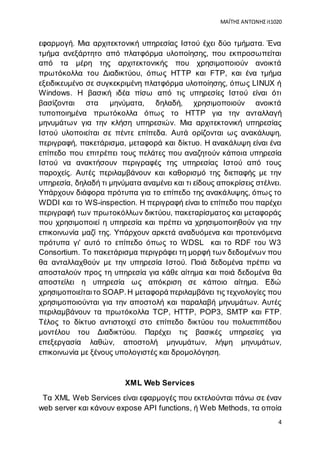 ΜΑΪΤΗΣ ΑΝΤΩΝΗΣ it1020
4
εφαρμογή. Μια αρχιτεκτονική υπηρεσίας Ιστού έχει δύο τμήματα. Ένα
τμήμα ανεξάρτητο από πλατφόρμα υλοποίησης, που εκπροσωπείται
από τα μέρη της αρχιτεκτονικής που χρησιμοποιούν ανοικτά
πρωτόκολλα του Διαδικτύου, όπως HTTP και FTP, και ένα τμήμα
εξειδικευμένο σε συγκεκριμένη πλατφόρμα υλοποίησης, όπως LINUX ή
Windows. Η βασική ιδέα πίσω από τις υπηρεσίες Ιστού είναι ότι
βασίζονται στα μηνύματα, δηλαδή, χρησιμοποιούν ανοικτά
τυποποιημένα πρωτόκολλα όπως το HTTP για την ανταλλαγή
μηνυμάτων για την κλήση υπηρεσιών. Μια αρχιτεκτονική υπηρεσίας
Ιστού υλοποιείται σε πέντε επίπεδα. Αυτά ορίζονται ως ανακάλυψη,
περιγραφή, πακετάρισμα, μεταφορά και δίκτυο. Η ανακάλυψη είναι ένα
επίπεδο που επιτρέπει τους πελάτες που αναζητούν κάποια υπηρεσία
Ιστού να ανακτήσουν περιγραφές της υπηρεσίας Ιστού από τους
παροχείς. Αυτές περιλαμβάνουν και καθορισμό της διεπαφής με την
υπηρεσία, δηλαδή τι μηνύματα αναμένει και τι είδους αποκρίσεις στέλνει.
Υπάρχουν διάφορα πρότυπα για το επίπεδο της ανακάλυψης, όπως το
WDDI και το WS-inspection. Η περιγραφή είναι tο επίπεδο που παρέχει
περιγραφή των πρωτοκόλλων δικτύου, πακεταρίσματος και μεταφοράς
που χρησιμοποιεί η υπηρεσία και πρέπει να χρησιμοποιηθούν για την
επικοινωνία μαζί της. Υπάρχουν αρκετά αναδυόμενα και προτεινόμενα
πρότυπα γι' αυτό το επίπεδο όπως το WDSL και το RDF του W3
Consortium. Το πακετάρισμα περιγράφει τη μορφή των δεδομένων που
θα ανταλλαχθούν με την υπηρεσία Ιστού. Ποιά δεδομένα πρέπει να
αποσταλούν προς τη υπηρεσία για κάθε αίτημα και ποιά δεδομένα θα
αποστείλει η υπηρεσία ως απόκριση σε κάποιο αίτημα. Εδώ
χρησιμοποιείταιτο SOAP.Η μεταφορά περιλαμβάνει τις τεχνολογίες που
χρησιμοποιούνται για την αποστολή και παραλαβή μηνυμάτων. Αυτές
περιλαμβάνουν τα πρωτόκολλα TCP, HTTP, POP3, SMTP και FTP.
Τέλος το δίκτυο αντιστοιχεί στο επίπεδο δικτύου του πολυεπιπέδου
μοντέλου του Διαδικτύου. Παρέχει τις βασικές υπηρεσίες για
επεξεργασία λαθών, αποστολή μηνυμάτων, λήψη μηνυμάτων,
επικοινωνία με ξένους υπολογιστές και δρομολόγηση.
XML Web Services
Τα XML Web Services είναι εφαρμογές που εκτελούνται πάνω σε έναν
web server και κάνουν expose API functions, ή Web Methods, τα οποία
 