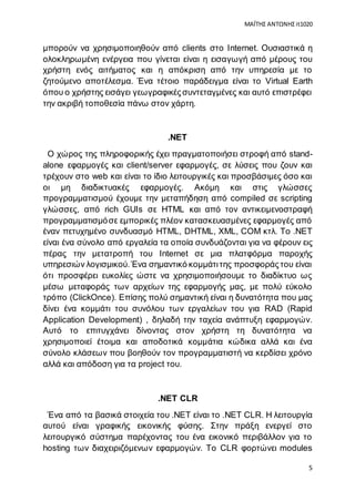 ΜΑΪΤΗΣ ΑΝΤΩΝΗΣ it1020
5
μπορούν να χρησιμοποιηθούν από clients στο Internet. Ουσιαστικά η
ολοκληρωμένη ενέργεια που γίνεται είναι η εισαγωγή από μέρους του
χρήστη ενός αιτήματος και η απόκριση από την υπηρεσία με το
ζητούμενο αποτέλεσμα. Ένα τέτοιο παράδειγμα είναι το Virtual Earth
όπου ο χρήστης εισάγει γεωγραφικέςσυντεταγμένες και αυτό επιστρέφει
την ακριβή τοποθεσία πάνω στον χάρτη.
.ΝΕΤ
Ο χώρος της πληροφορικής έχει πραγματοποιήσει στροφή από stand-
alone εφαρμογές και client/server εφαρμογές, σε λύσεις που ζουν και
τρέχουν στο web και είναι το ίδιο λειτουργικές και προσβάσιμες όσο και
οι μη διαδικτυακές εφαρμογές. Ακόμη και στις γλώσσες
προγραμματισμού έχουμε την μεταπήδηση από compiled σε scripting
γλώσσες, από rich GUIs σε HTML και από τον αντικειμενοστραφή
προγραμματισμόσε εμπορικές πλέον κατασκευασμένες εφαρμογές από
έναν πετυχημένο συνδυασμό HTML, DHTML, XML, COM κτλ. Το .ΝΕΤ
είναι ένα σύνολο από εργαλεία τα οποία συνδυάζονται για να φέρουν εις
πέρας την μετατροπή του Internet σε μια πλατφόρμα παροχής
υπηρεσιών λογισμικού.Ένα σημαντικό κομμάτιτης προσφοράςτου είναι
ότι προσφέρει ευκολίες ώστε να χρησιμοποιήσουμε το διαδίκτυο ως
μέσω μεταφοράς των αρχείων της εφαρμογής μας, με πολύ εύκολο
τρόπο (ClickOnce). Επίσης πολύ σημαντική είναι η δυνατότητα που μας
δίνει ένα κομμάτι του συνόλου των εργαλείων του για RAD (Rapid
Application Development) , δηλαδή την ταχεία ανάπτυξη εφαρμογών.
Αυτό το επιτυγχάνει δίνοντας στον χρήστη τη δυνατότητα να
χρησιμοποιεί έτοιμα και αποδοτικά κομμάτια κώδικα αλλά και ένα
σύνολο κλάσεων που βοηθούν τον προγραμματιστή να κερδίσει χρόνο
αλλά και απόδοση για τα project του.
.NET CLR
Ένα από τα βασικά στοιχεία του .ΝΕΤ είναι το .NET CLR. Η λειτουργία
αυτού είναι γραφικής εικονικής φύσης. Στην πράξη ενεργεί στο
λειτουργικό σύστημα παρέχοντας του ένα εικονικό περιβάλλον για το
hosting των διαχειριζόμενων εφαρμογών. Το CLR φορτώνει modules
 