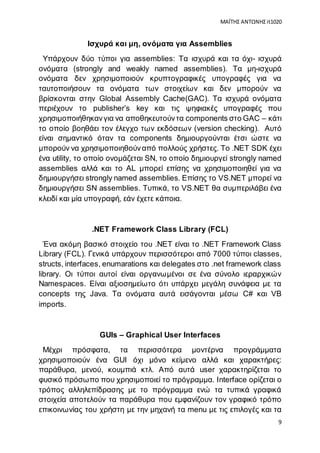 ΜΑΪΤΗΣ ΑΝΤΩΝΗΣ it1020
9
Ισχυρά και μη, ονόματα για Assemblies
Υπάρχουν δύο τύποι για assemblies: Τα ισχυρά και τα όχι- ισχυρά
ονόματα (strongly and weakly named assemblies). Τα μη-ισχυρά
ονόματα δεν χρησιμοποιούν κρυπτογραφικές υπογραφές για να
ταυτοποιήσουν τα ονόματα των στοιχείων και δεν μπορούν να
βρίσκονται στην Global Assembly Cache(GAC). Τα ισχυρά ονόματα
περιέχουν το publisher’s key και τις ψηφιακές υπογραφές που
χρησιμοποιήθηκανγια να αποθηκευτούντα components στο GAC – κάτι
το οποίο βοηθάει τον έλεγχο των εκδόσεων (version checking). Αυτό
είναι σημαντικό όταν τα components δημιουργούνται έτσι ώστε να
μπορούν να χρησιμοποιηθούναπό πολλούς χρήστες. Το .NET SDK έχει
ένα utility, το οποίο ονομάζεται SN, το οποίο δημιουργεί strongly named
assemblies αλλά και το AL μπορεί επίσης να χρησιμοποιηθεί για να
δημιουργήσει strongly named assemblies. Επίσης το VS.NET μπορεί να
δημιουργήσει SN assemblies. Τυπικά, το VS.NET θα συμπεριλάβει ένα
κλειδί και μία υπογραφή, εάν έχετε κάποια.
.NET Framework Class Library (FCL)
Ένα ακόμη βασικό στοιχείο του .ΝΕΤ είναι το .NET Framework Class
Library (FCL). Γενικά υπάρχουν περισσότεροι από 7000 τύποι classes,
structs, interfaces, enumarations και delegates στο .net framework class
library. Οι τύποι αυτοί είναι οργανωμένοι σε ένα σύνολο ιεραρχικών
Namespaces. Είναι αξιοσημείωτο ότι υπάρχει μεγάλη συνάφεια με τα
concepts της Java. Τα ονόματα αυτά εισάγονται μέσω C# και VB
imports.
GUIs – Graphical User Interfaces
Μέχρι πρόσφατα, τα περισσότερα μοντέρνα προγράμματα
χρησιμοποιούν ένα GUI όχι μόνο κείμενο αλλά και χαρακτήρες:
παράθυρα, μενού, κουμπιά κτλ. Από αυτά user χαρακτηρίζεται το
φυσικό πρόσωπο που χρησιμοποιεί το πρόγραμμα. Interface ορίζεται ο
τρόπος αλληλεπίδρασης με το πρόγραμμα ενώ τα τυπικά γραφικά
στοιχεία αποτελούν τα παράθυρα που εμφανίζουν τον γραφικό τρόπο
επικοινωνίας του χρήστη με την μηχανή τα menu με τις επιλογές και τα
 